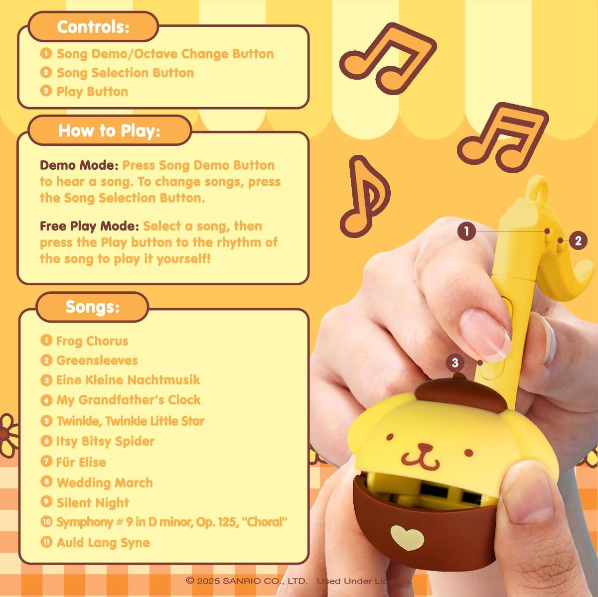 Controls:  
1. Song Demo/Octave Change Button  
2. Song Selection Button  
3. Play Button  

How to Play:  
Demo Mode: Press the Song Demo Button to hear a song. To change songs, press the Song Selection Button.  

Free Play Mode: Select a song, then press the Play button to the rhythm of the song to play it yourself!  

Songs:  
1. Frog Chorus  
2. Greensleeves  
3. Eine Kleine Nachtmusik  
4. My Grandfather's Clock  
5. Twinkle, Twinkle Little Star & Itsy Bitsy Spider  
6. Für Elise  
7. Wedding March  
8. Silent Night  
9. Symphony #9 in D minor, Op. 125, "Choral"  
10. Auld Lang Syne  

© 2025 SANRIO CO., LTD. Used Under License