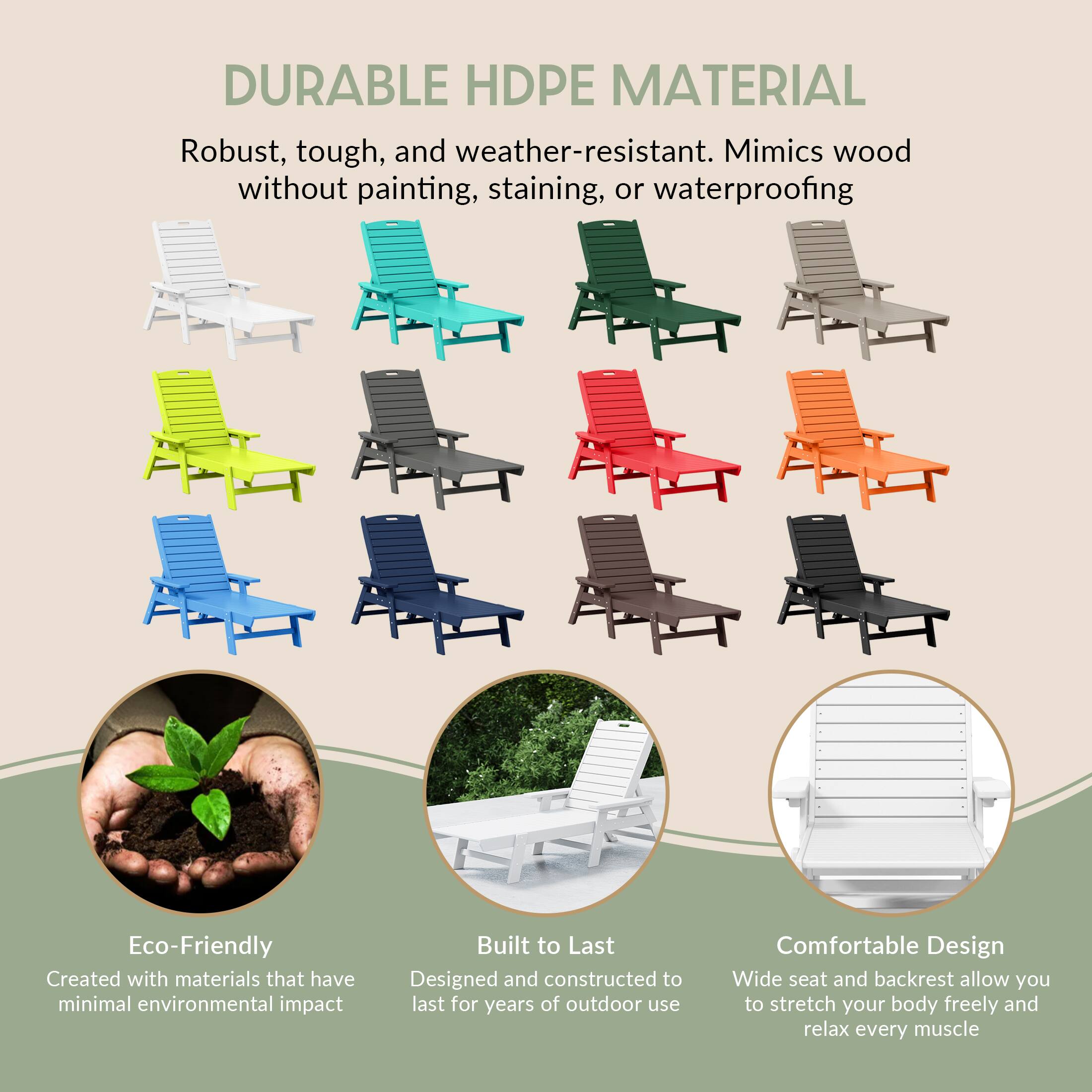DURABLE HDPE MATERIAL  
Robust, tough, and weather-resistant. Mimics wood without painting, staining, or waterproofing

Eco-Friendly  
Created with materials that have minimal environmental impact

Built to Last  
Designed and constructed to last for years of outdoor use

Comfortable Design  
Wide seat and backrest allow you to stretch your body freely and relax every muscle