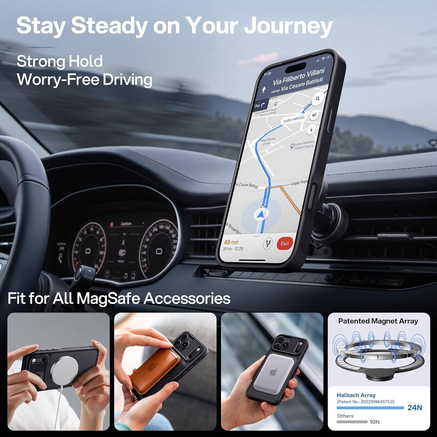 Stay Steady on Your Journey  
Strong Hold  
Worry-Free Driving  

Via Filiberto Villani  
verso Via Cesare Battisti  

Audio Navigato  
Manna  
Leep Artifico  
Cesare  
Viale  

49 min 39km 12:28  
Esci  

Fit for All MagSafe Accessories  

Patented Magnet Array  
Halbach Array (Patent No: 202210964573.0)  
24N  
Others 10N