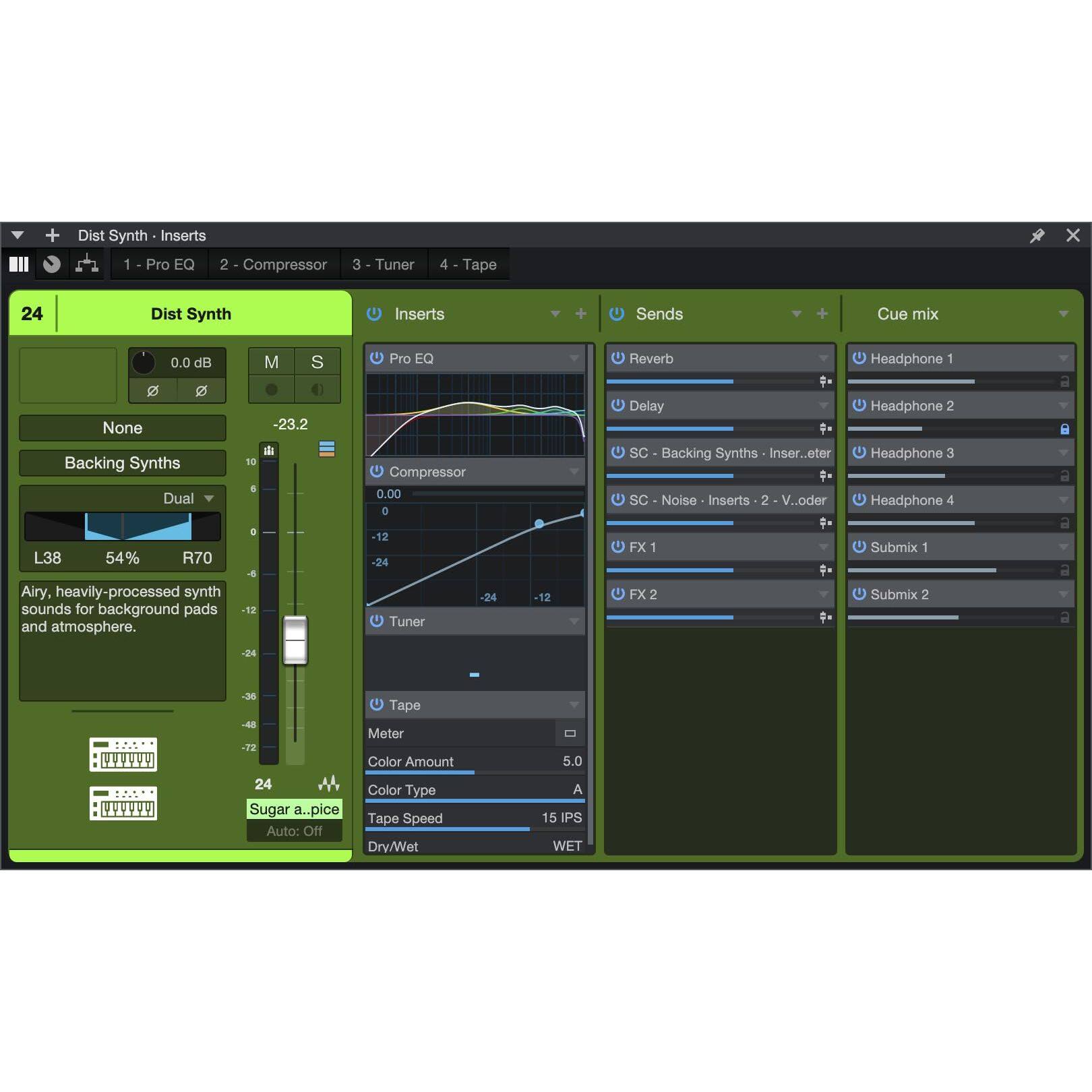 + Dist Synth Inserts 1 Pro EQ 2 Compressor 3 Tuner 4 Tape X 24 Dist Synth Inserts + Sends + Cue mix 0.0 dB 2  None Backing Synths Dual L38 54% R70 Airy, heavily-processed synth sounds for background pads and atmosphere. M S -23.2  18 4 e -12 Pro EQ Compressor 0.00 e -12 -24 -24 Tuner -12 Reverb Headphone 1 0 Delay Headphone 2 SC Backing Synths Inser.eter Headphone 3 P SC Noise Inserts 2 V..oder Headphone 4 FX 1 Submix 1 FX 2 Submix 2 a  a -24 WInTT  -38 Tape -4 Meter -12 Color Amount 24 Color Type Sugar a..pice Tape Speed Auto: Off Drv/Wet 5.0 A 15 IPS WET