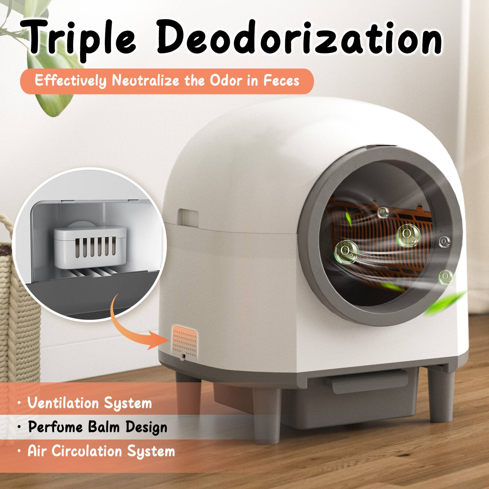 Triple Deodorization  
Effectively Neutralize the Odor in Feces  

- Ventilation System  
- Perfume Balm Design  
- Air Circulation System
