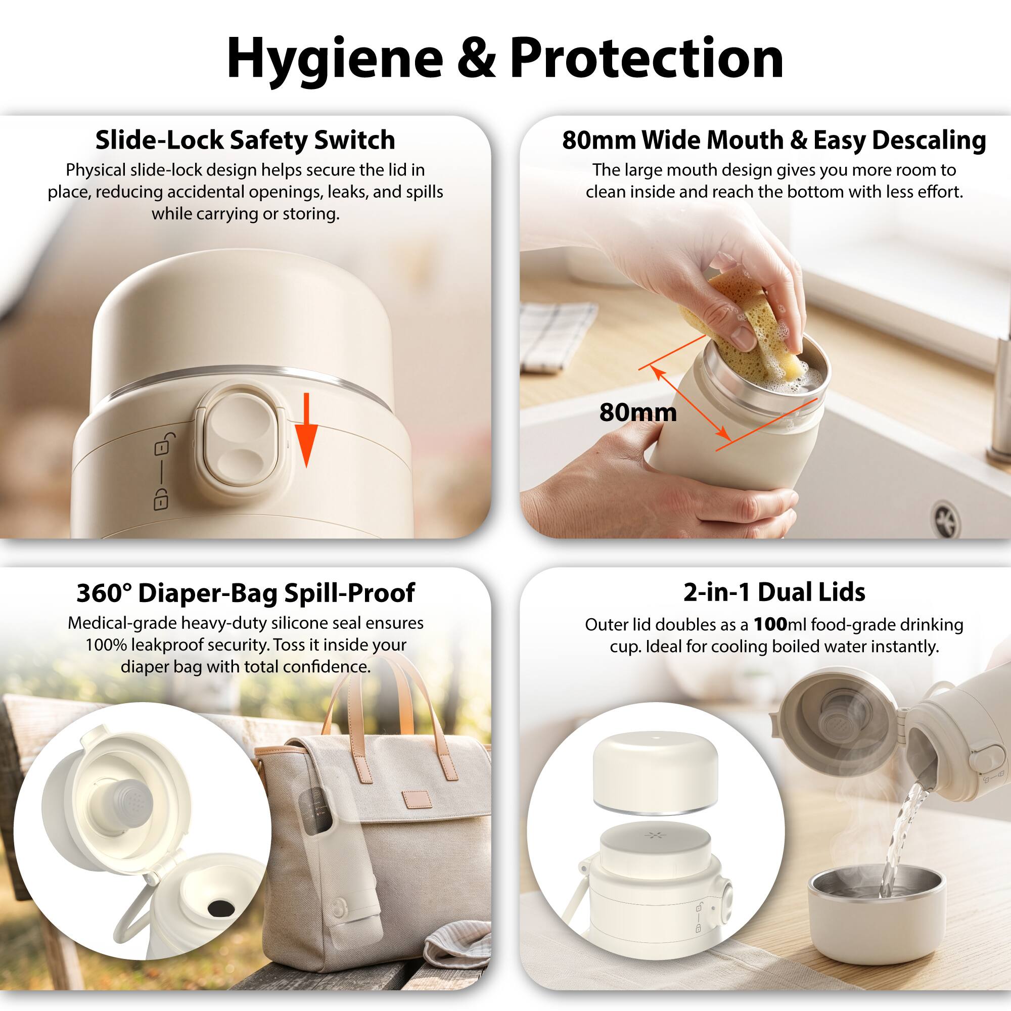 Hygiene & Protection

Slide-Lock Safety Switch
Physical slide-lock design helps secure the lid in place, reducing accidental openings, leaks, and spills while carrying or storing.

80mm Wide Mouth & Easy Descaling
The large mouth design gives you more room to clean inside and reach the bottom with less effort.

360° Diaper-Bag Spill-Proof
Medical-grade heavy-duty silicone seal ensures 100% leakproof security. Toss it inside your diaper bag with total confidence.

2-in-1 Dual Lids
Outer lid doubles as a 100ml food-grade drinking cup. Ideal for cooling boiled water instantly.