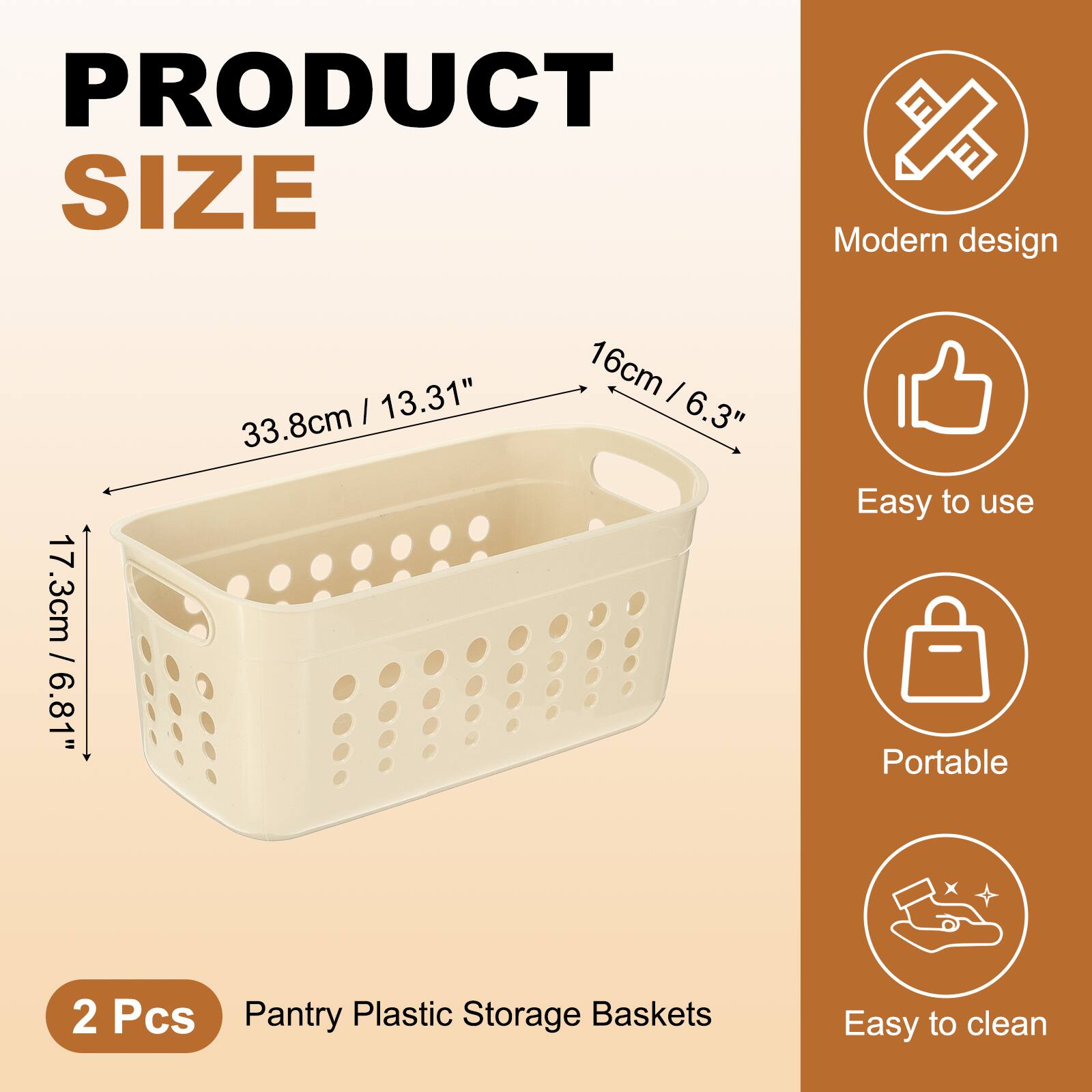 PRODUCT SIZE

Modern design / 17.3cm / 6.81"  
33.8cm / 13.31"  
16cm / 6.3"  

2 Pcs Pantry Plastic Storage Baskets  

Easy to use  
Portable  
Easy to clean