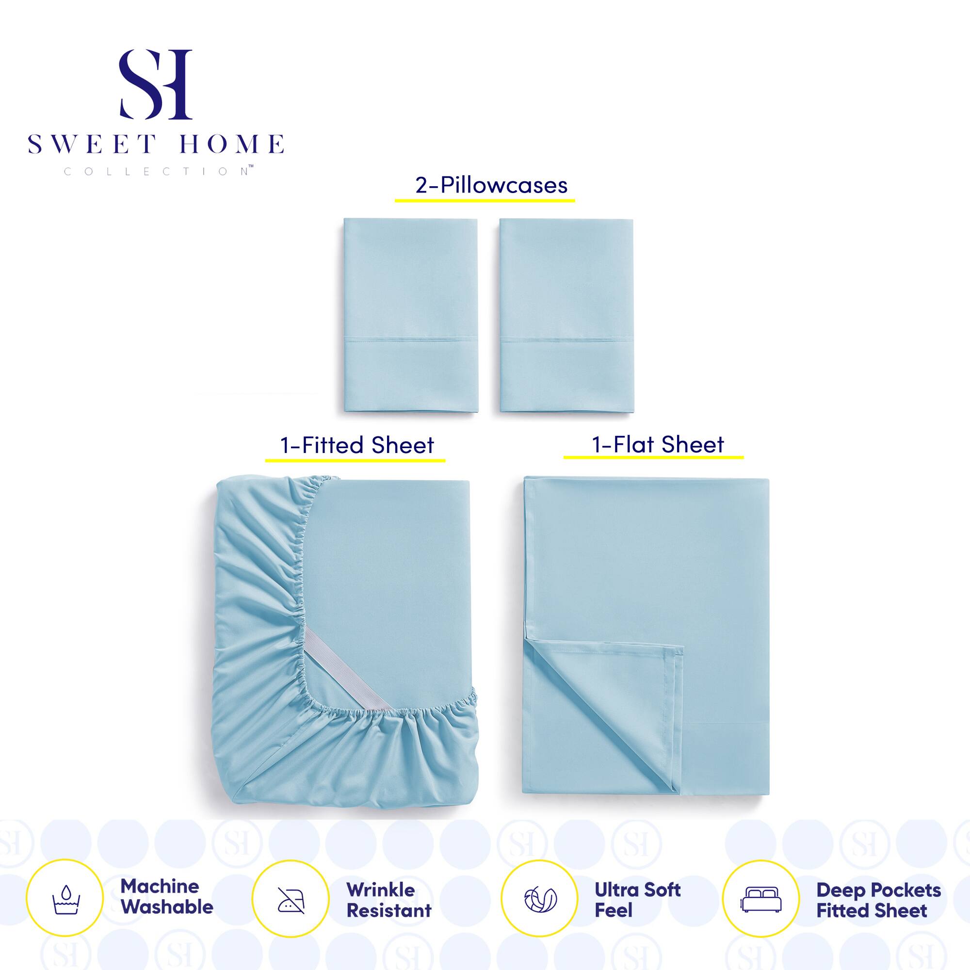**SWEET HOME COLLECTION**

- 2-Pillowcases
- 1-Fitted Sheet
- 1-Flat Sheet

**Features:**
- Machine Washable
- Wrinkle Resistant
- Ultra Soft Feel
- Deep Pockets Fitted Sheet