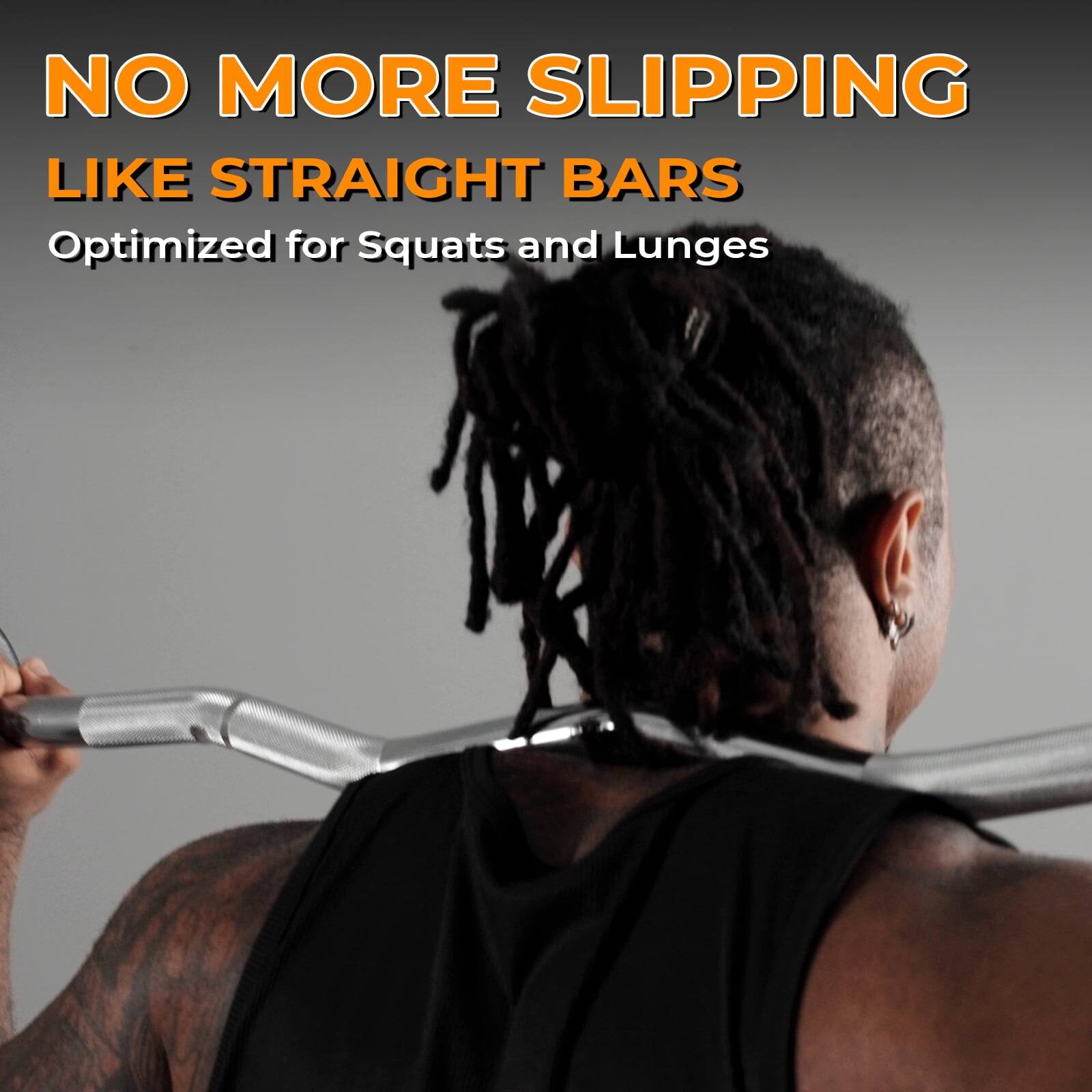 NO MORE SLIPPING  
LIKE STRAIGHT BARS  
Optimized for Squats and Lunges