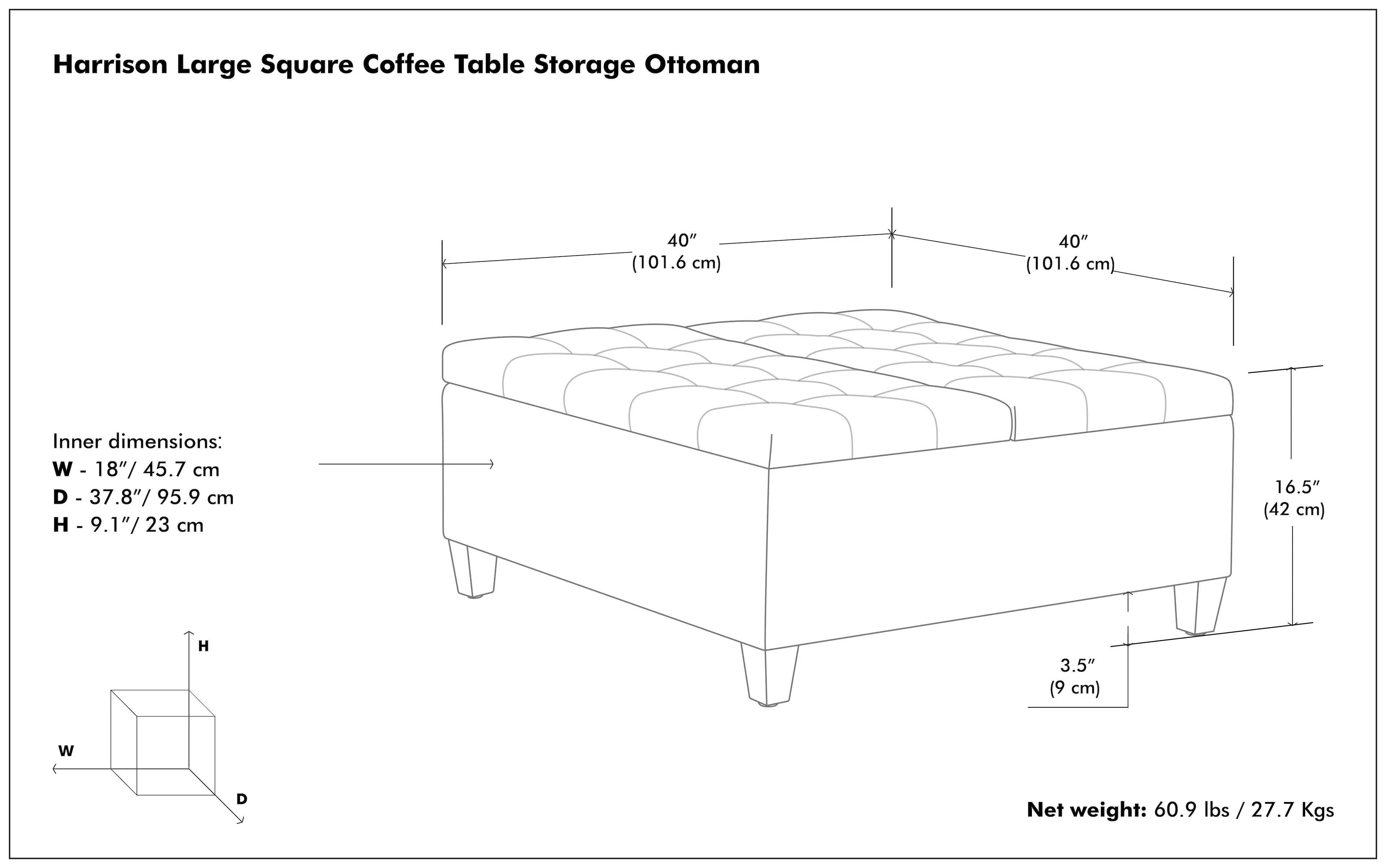 Harrison Large Square Coffee Table Storage Ottoman:

* Size: 40" (101.6 cm)
* Inner dimensions: W - 18"/ 45.7 cm, D - 37.8"/ 95.9 cm, H - 9.1"/ 23 cm
* Net weight: 60.9 lbs / 27.7 Kgs