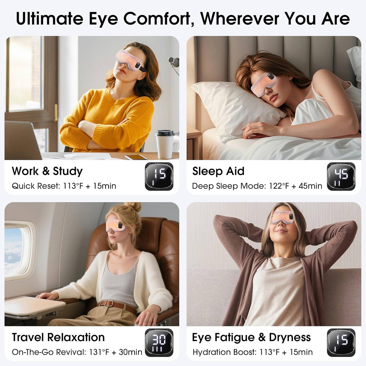 Ultimate Eye Comfort, Wherever You Are

Work & Study
Quick Reset: 113°F + 15min

Sleep Aid
Deep Sleep Mode: 122°F + 45min

Travel Relaxation
On-The-Go Revival: 131°F + 30min

Eye Fatigue & Dryness
Hydration Boost: 113°F + 15min