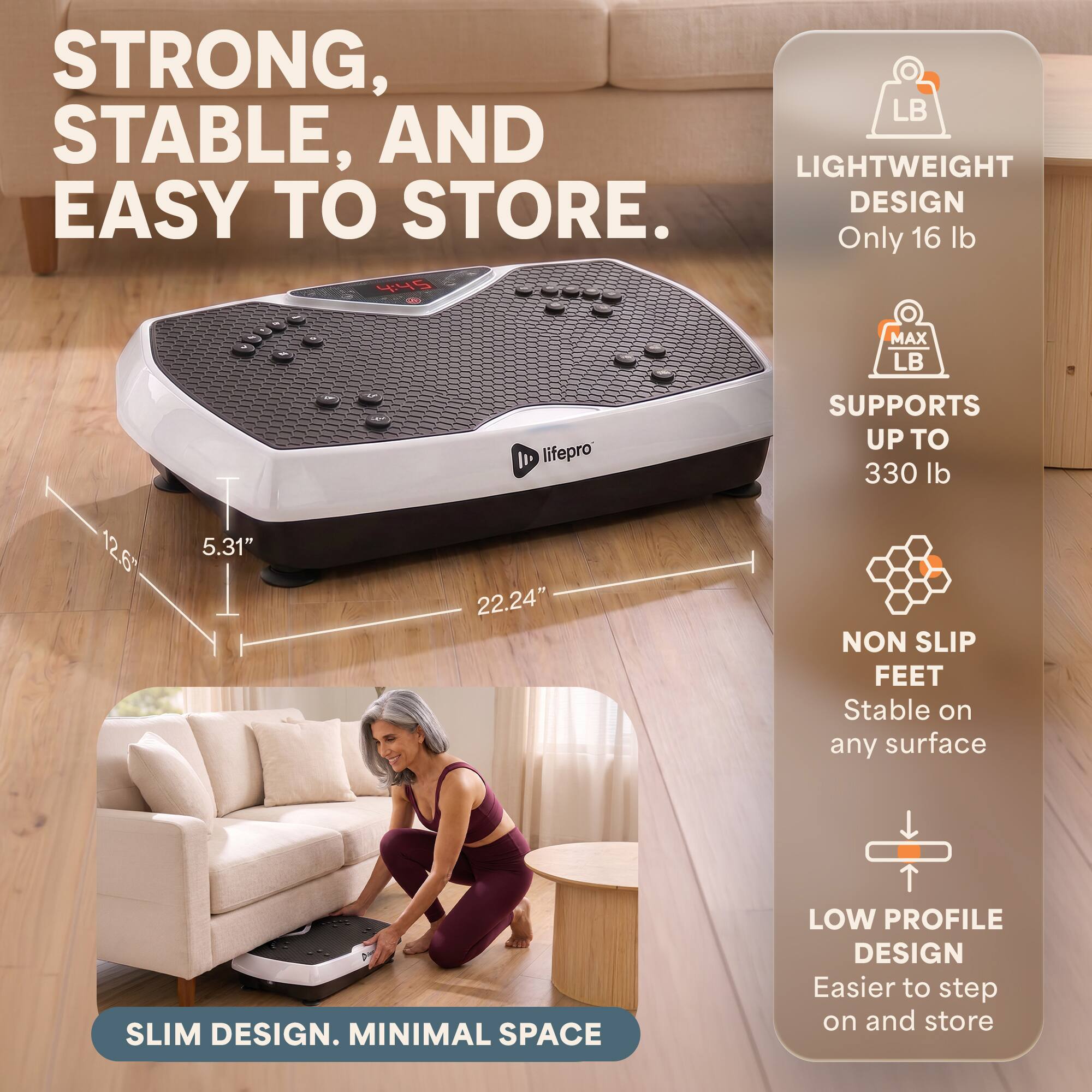 STRONG, STABLE, AND EASY TO STORE.

LIGHTWEIGHT DESIGN
Only 16 lb

MAX LB
SUPPORTS UP TO 330 lb

NON SLIP FEET
Stable on any surface

LOW PROFILE DESIGN
Easier to step on and store

SLIM DESIGN. MINIMAL SPACE