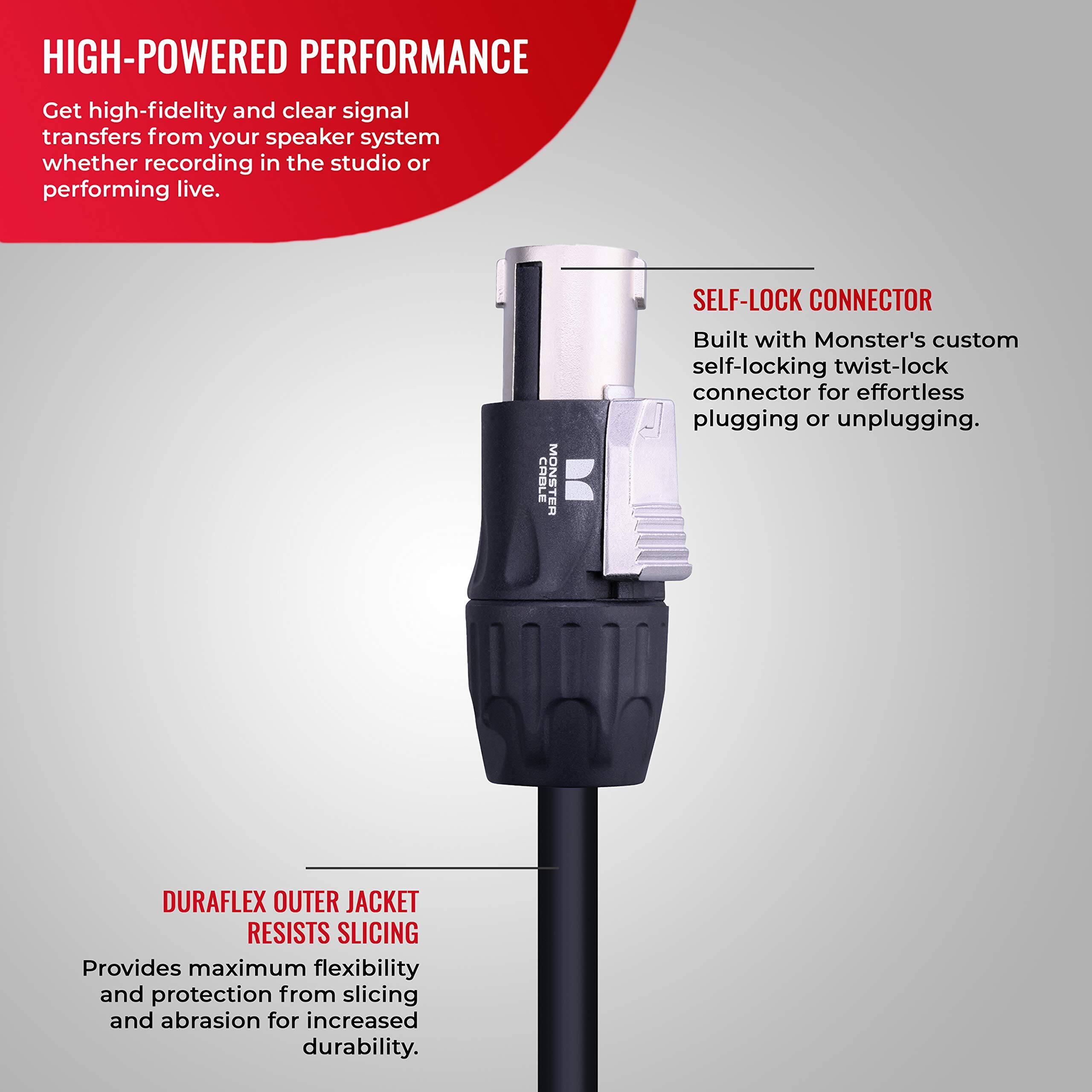 HIGH-POWERED PERFORMANCE  
Get high-fidelity and clear signal transfers from your speaker system whether recording in the studio or performing live.  

CABLE MONSTER SELF-LOCK CONNECTOR  
Built with Monster's custom self-locking twist-lock connector for effortless plugging or unplugging.  

DURAFLEX OUTER JACKET RESISTS SLICING  
Provides maximum flexibility and protection from slicing and abrasion for increased durability.