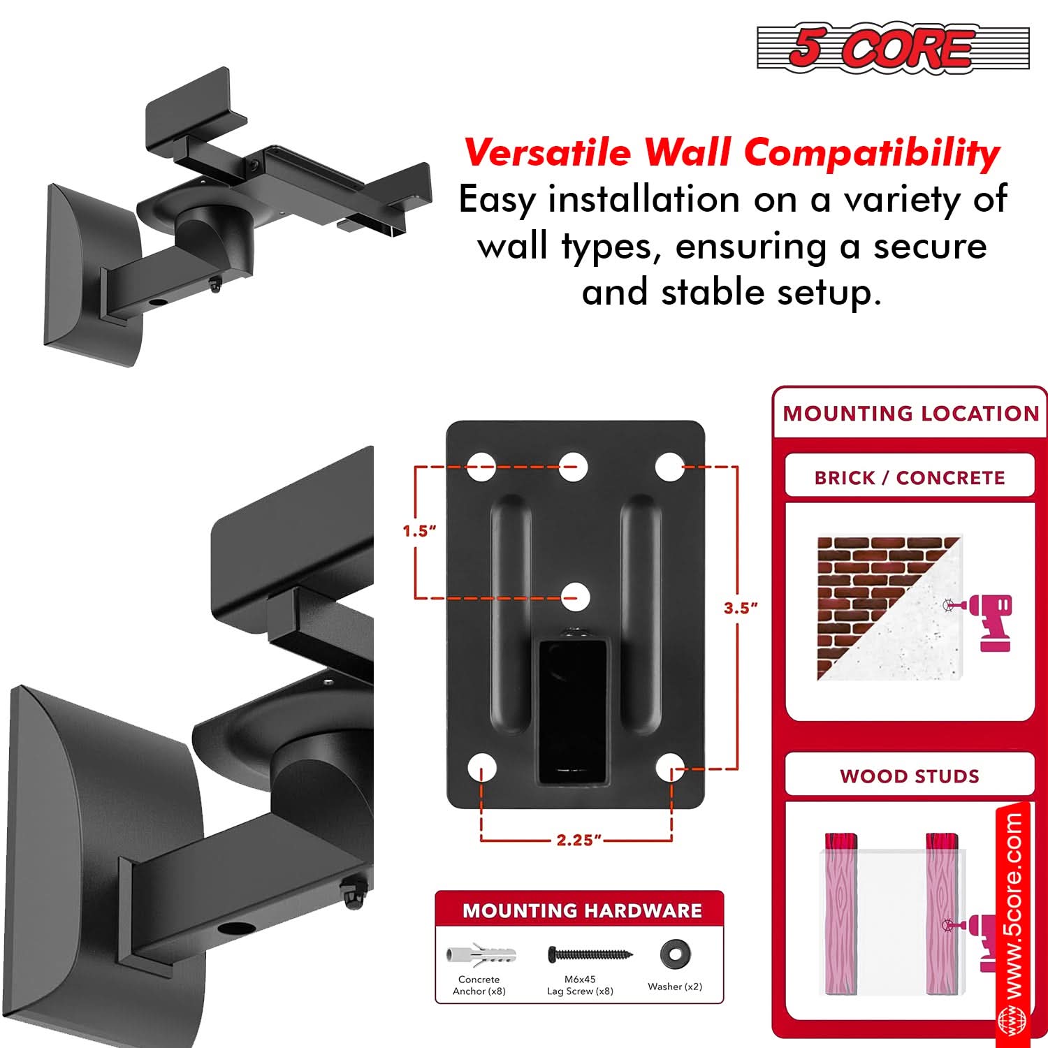 5 CORE Versatile Wall Compatibility: Easy installation on a variety of wall types, ensuring a secure and stable setup.

MOUNTING LOCATION:
- BRICK / CONCRETE: 1.5" x 3.5" x 2.25"
- WOOD STUDS

MOUNTING HARDWARE:
- Concrete Anchor (x8)
- Washer (x2)
- Lag Screw (x8)

www.5core.com