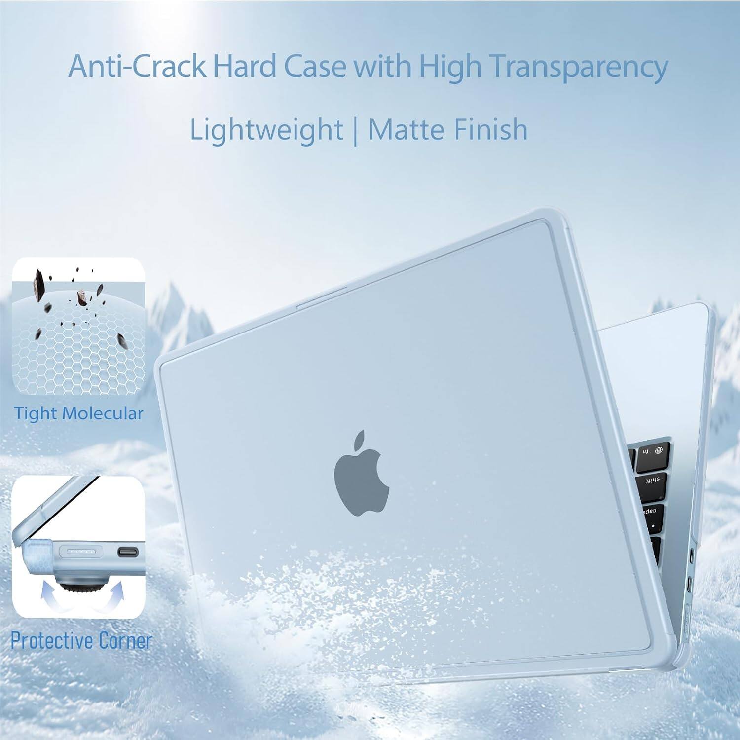 Anti-Crack Hard Case with High Transparency  
Lightweight | Matte Finish  
Tight Molecular  
Protective Corner