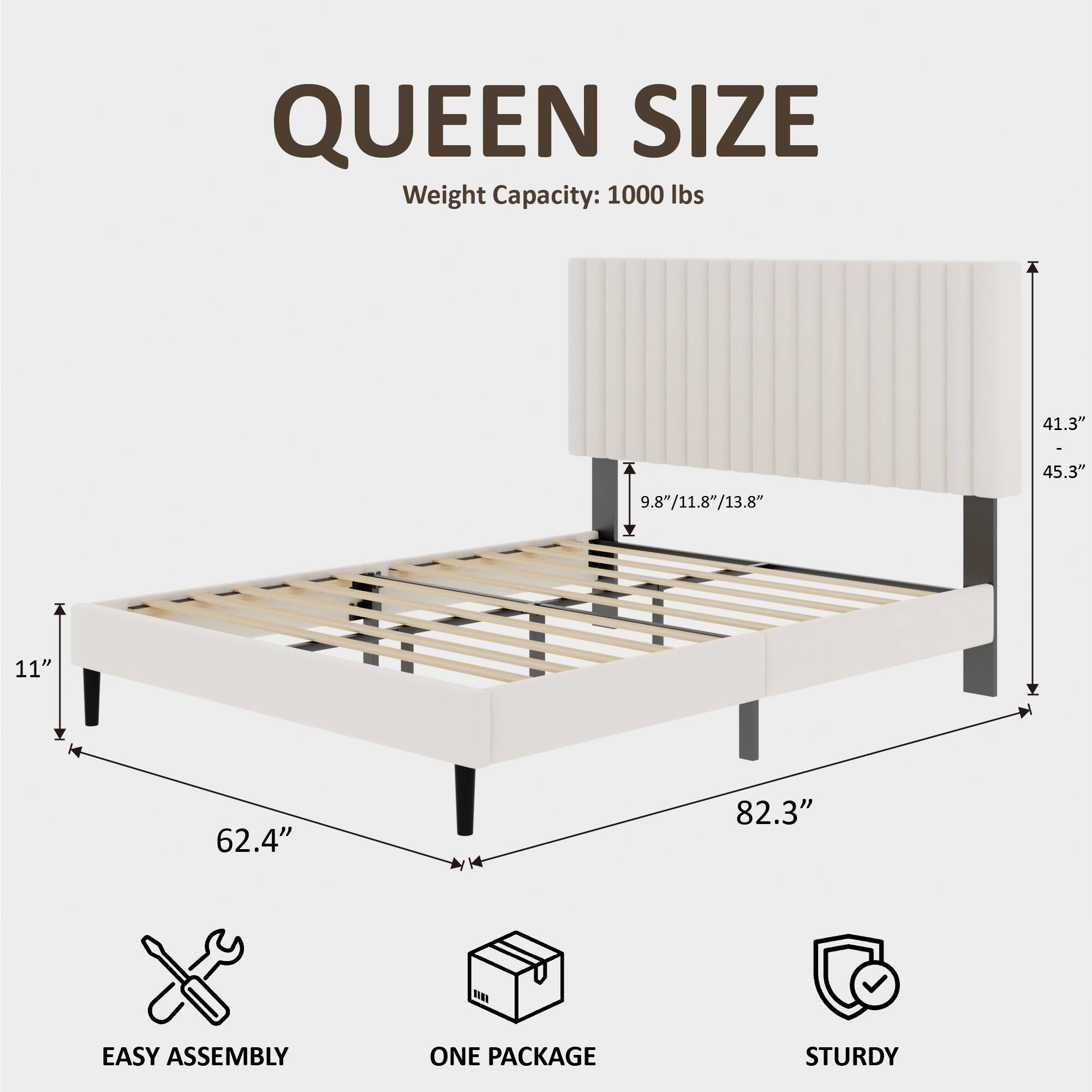 QUEEN SIZE  
Weight Capacity: 1000 lbs  
41.3" x 45.3" x 11"  
9.8"/11.8"/13.8"  
62.4" x 82.3"  
EASY ASSEMBLY  
ONE PACKAGE  
STURDY