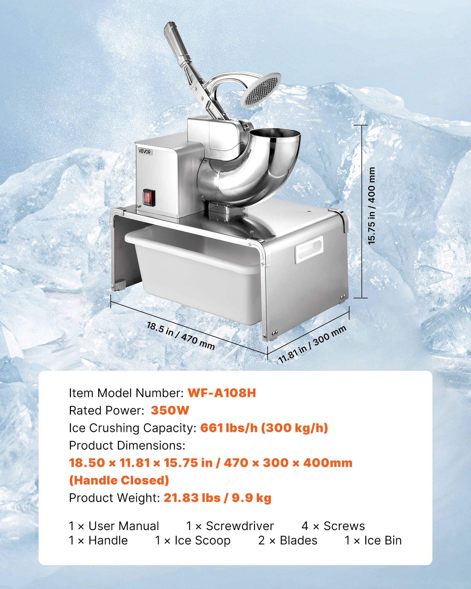 VEVOR

mm 400 / in 15.75  
18.5 in | 470 mm  
mm 300 81 in 11.  

Item Model Number: WF-A108H  
Rated Power: 350W  
Ice Crushing Capacity: 661 lbs/h (300 kg/h)  
Product Dimensions: 18.50 x 11.81 x 15.75 in / 470 x 300 x 400mm (Handle Closed)  
Product Weight: 21.83 lbs / 9.9 kg  

1 x User Manual  
1 x Screwdriver  
4 x Screws  
1 x Handle  
1 x Ice Scoop  
2 x Blades  
1 x Ice Bin