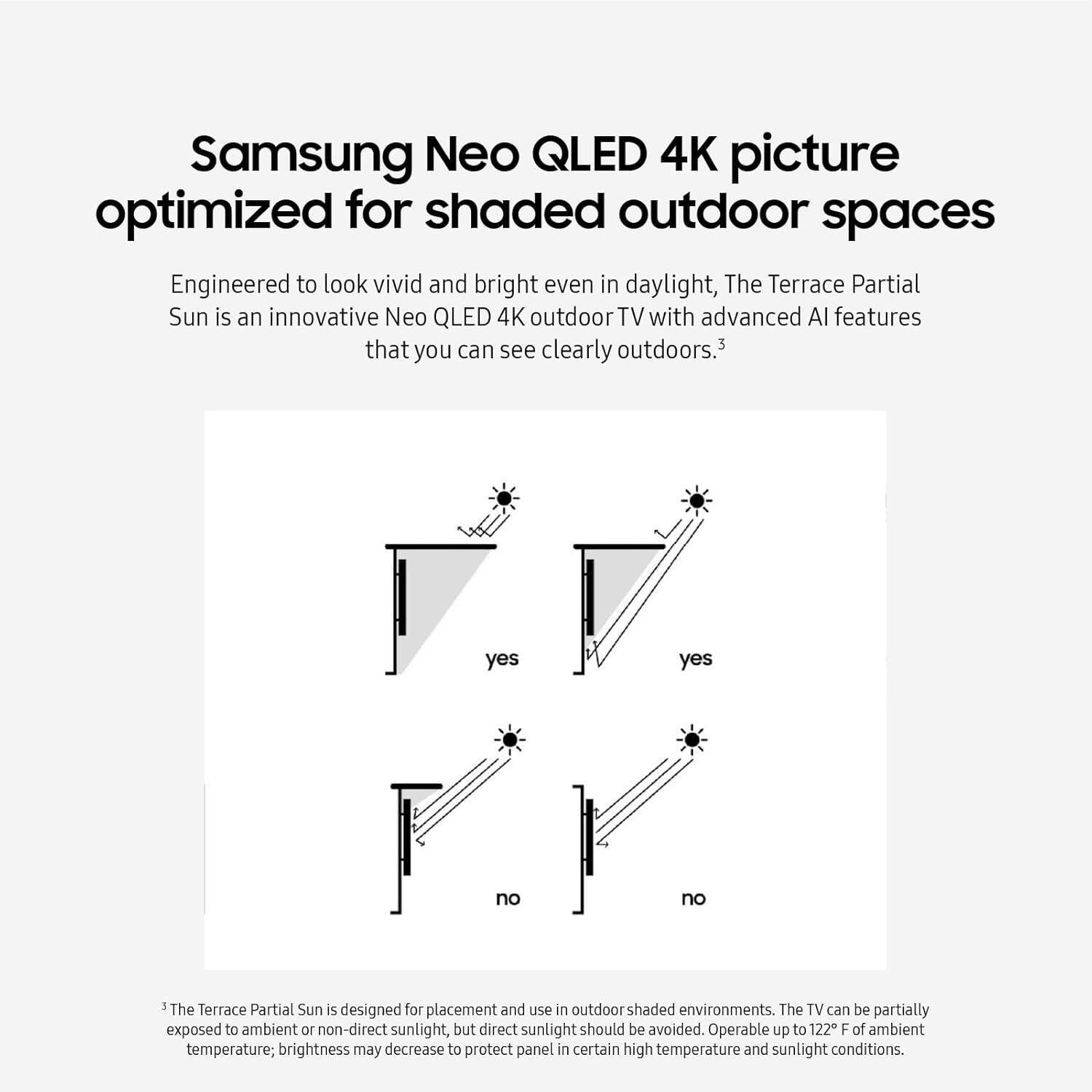 Samsung Neo QLED 4K picture optimized for shaded outdoor spaces

Engineered to look vivid and bright even in daylight, The Terrace Partial Sun is an innovative Neo QLED 4K outdoor TV with advanced AI features that you can see clearly outdoors.3

The Terrace Partial Sun is designed for placement and use in outdoor shaded environments. The TV can be partially exposed to ambient or non-direct sunlight, but direct sunlight should be avoided. Operable up to 122°F of ambient temperature; brightness may decrease to protect the panel in certain high temperature and sunlight conditions.

---

3 The Terrace Partial Sun is designed for placement and use in outdoor shaded environments. The TV can be partially exposed to ambient or non-direct sunlight, but direct sunlight should be avoided. Operable up to 122°F of ambient temperature; brightness may decrease to protect the panel in certain high temperature and sunlight conditions.