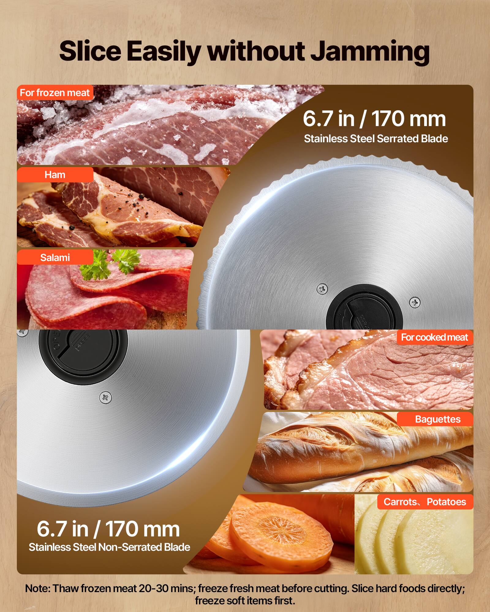 Slice Easily without Jamming

For frozen meat  
6.7 in / 170 mm  
Stainless Steel Serrated Blade  
Ham  
Salami  

For cooked meat  
6.7 in / 170 mm  
Stainless Steel Non-Serrated Blade  
Baguettes  
Carrots, Potatoes  

Note: Thaw frozen meat 20-30 mins; freeze fresh meat before cutting. Slice hard foods directly; freeze soft items first.