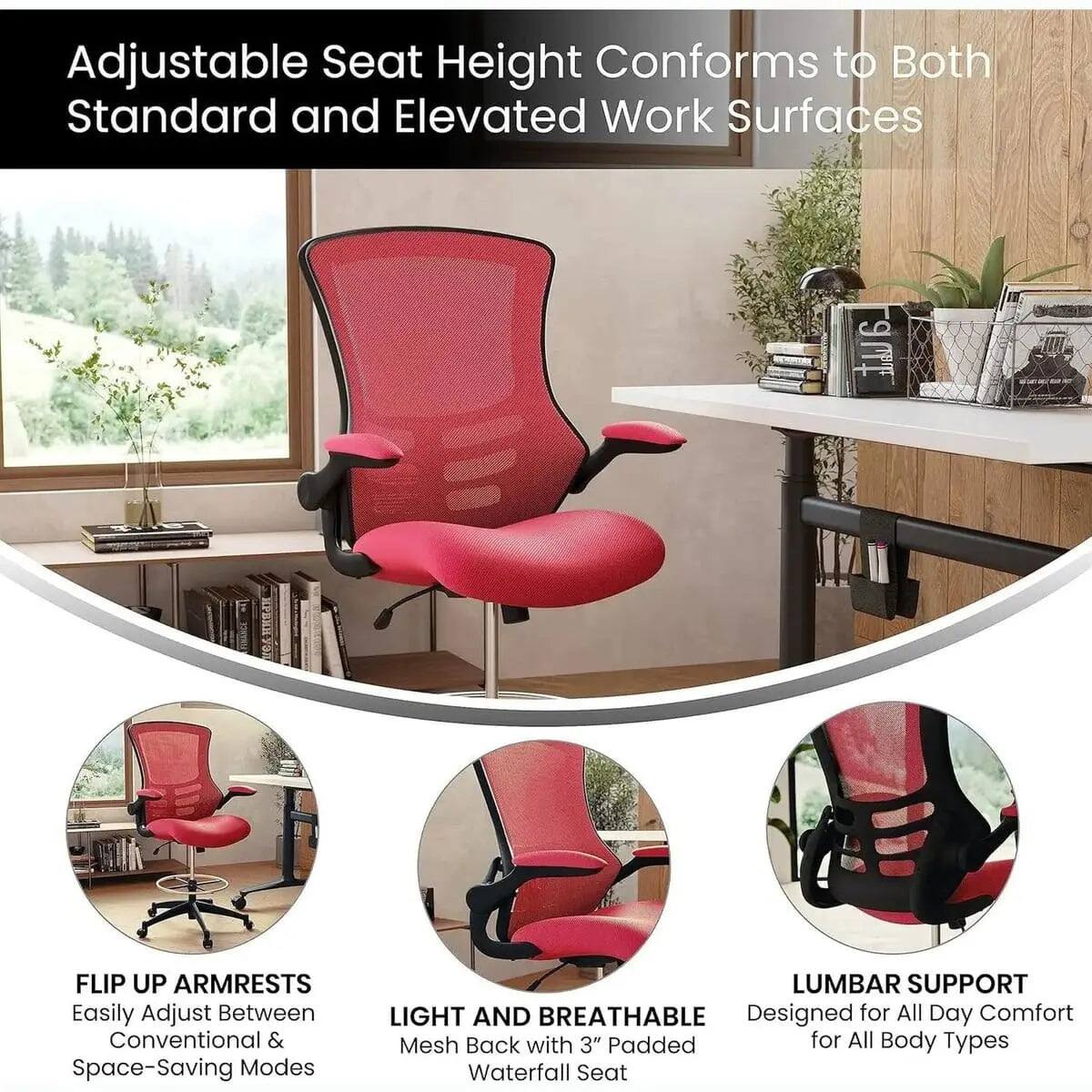 Adjustable Seat Height Conforms to Both Standard and Elevated Work Surfaces

FLIP UP ARMRESTS
Easily Adjust Between Conventional & Space-Saving Modes

LIGHT AND BREATHABLE
Mesh Back with 3" Padded Waterfall Seat

LUMBAR SUPPORT
Designed for All Day Comfort for All Body Types