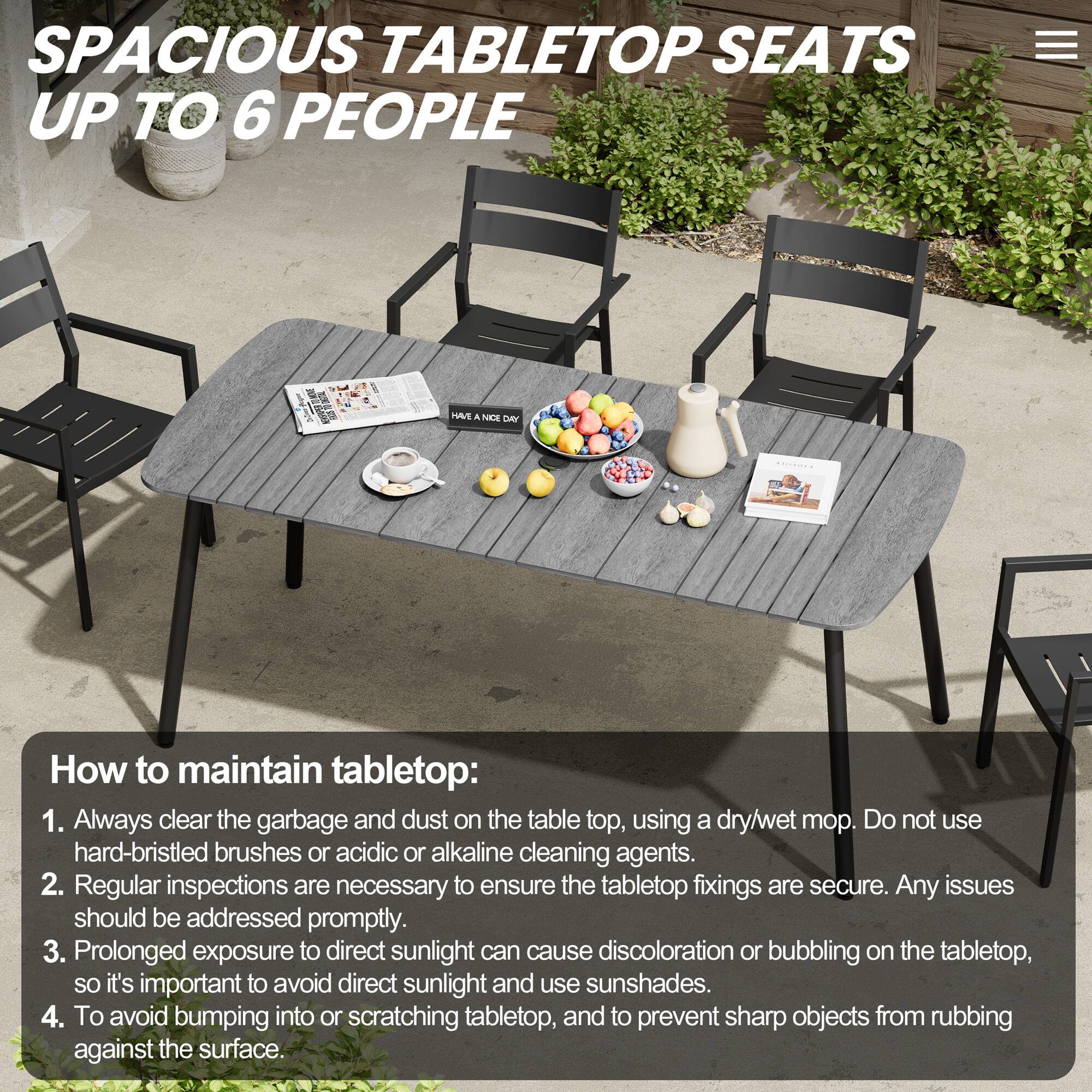 SPACIOUS TABLETOP SEATS UP TO 6 PEOPLE

How to maintain tabletop:
1. Always clear the garbage and dust on the tabletop, using a dry/wet mop. Do not use hard-bristled brushes or acidic or alkaline cleaning agents.
2. Regular inspections are necessary to ensure the tabletop fixings are secure. Any issues should be addressed promptly.
3. Prolonged exposure to direct sunlight can cause discoloration or bubbling on the tabletop, so it's important to avoid direct sunlight and use sunshades.
4. To avoid bumping into or scratching tabletop, and to prevent sharp objects from rubbing against the surface.