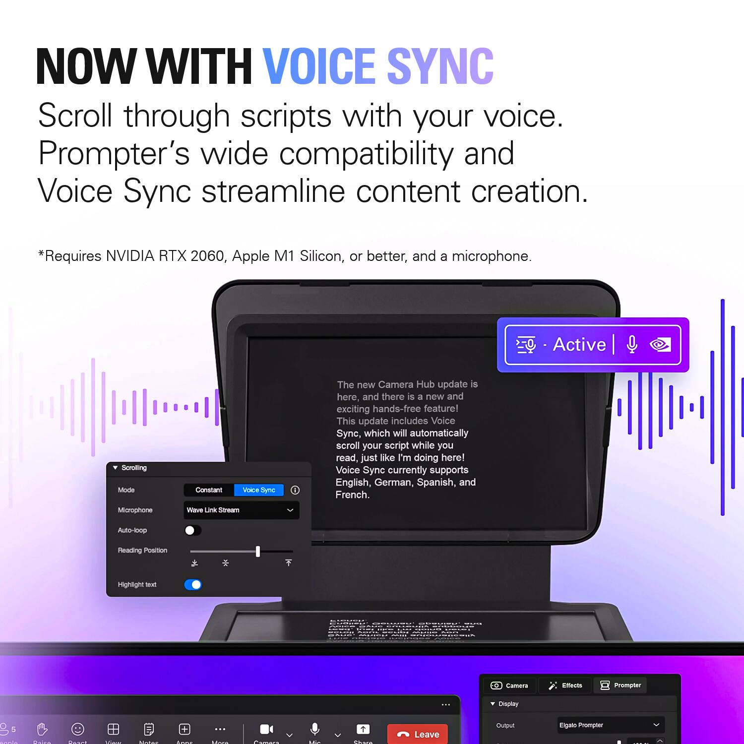 NOW WITH VOICE SYNC  
Scroll through scripts with your voice. Prompter's wide compatibility and Voice Sync streamline content creation.  
*Requires NVIDIA RTX 2060, Apple M1 Silicon, or better, and a microphone.  

Active  
Scrolling Mode  
Constant  
Voice Sync  
The new Camera Hub update is here, and there is a new and exciting hands-free feature! This update includes Voice Sync, which will automatically scroll your script while you read, just like I'm doing here! Voice Sync currently supports English, German, Spanish, and French.  
Microphone  
Wave Link Stream  
Auto-loop  
Reading Position  
Highlight text  

BURGERS  
BAVE stairtw - THE  
COME  
Camera  
Effects  
Prompter  
...  
Display  
5  
Daira  
Dwarl  

Love  
... LEARN  
Comers  
Like  
1 Chara  
Leave  

Output  
Elgato Prompter