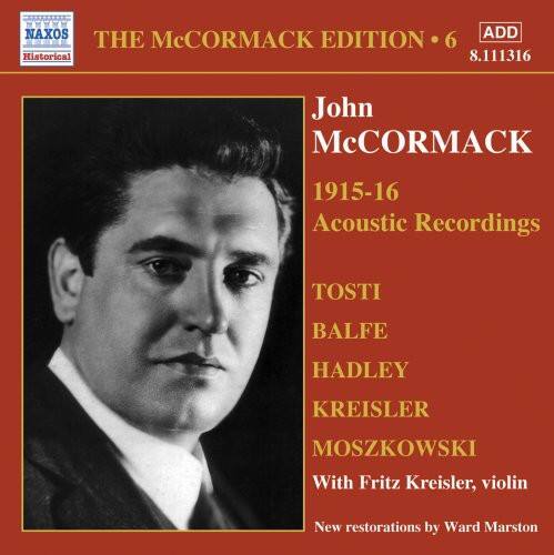 MMWWM NAXOS ADD THE McCORMACK EDITION 6 Historical 8.111316 John McCORMACK 1915-16 Acoustic Recordings TOSTI BALFE HADLEY KREISLER MOSZKOWSKI With Fritz Kreisler, violin New restorations by Ward Marston

---

**NAXOS ADD**  
**THE McCORMACK EDITION • 6**  
**Historical**  
**8.111316**

**John McCORMACK**  
**1915-16**  
**Acoustic Recordings**

**TOSTI**  
**BALFE**  
**HADLEY**  
**KREISLER**  
**MOSZKOWSKI**  
**With Fritz Kreisler, violin**

**New restorations by Ward Marston**