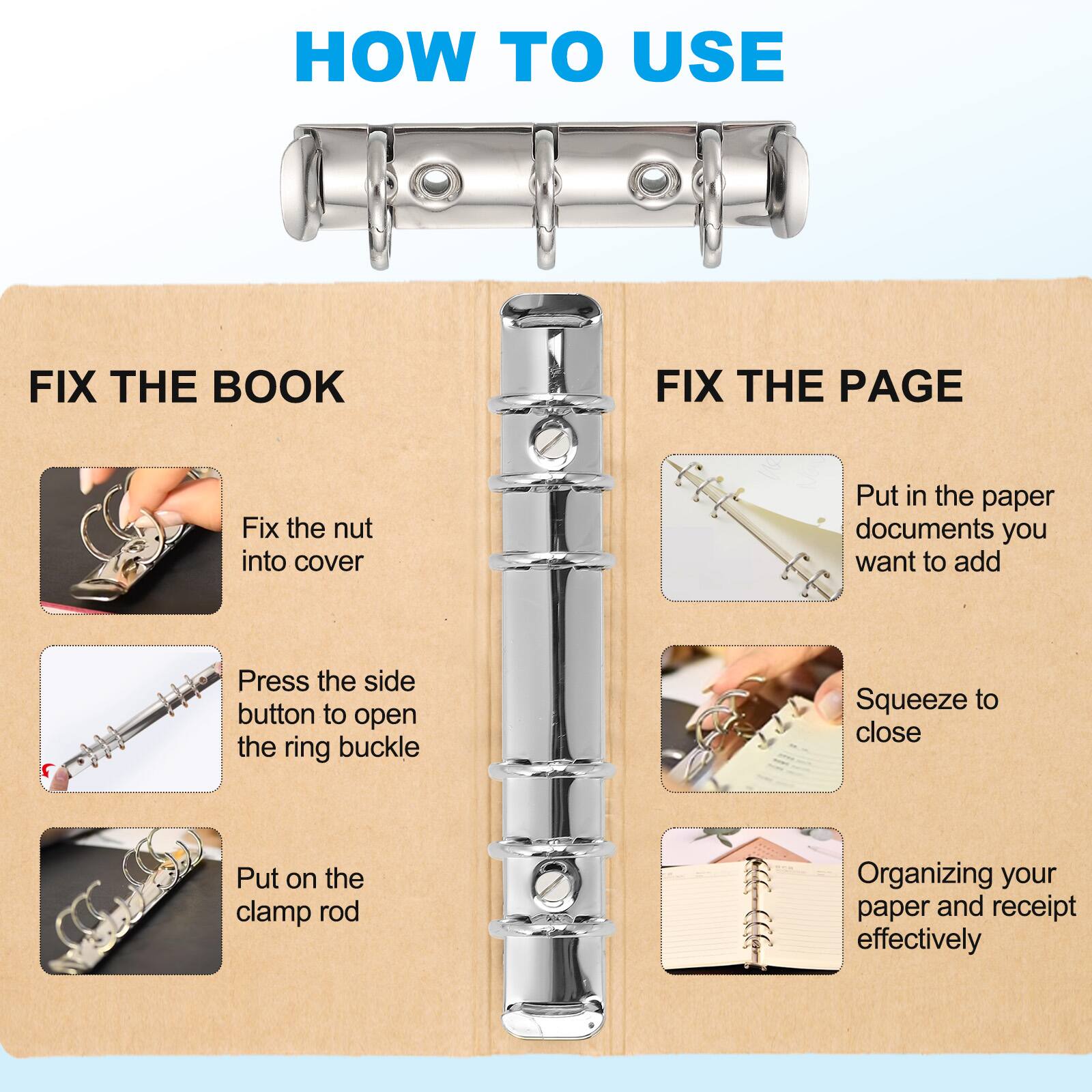 HOW TO USE

FIX THE BOOK
- Fix the nut into cover
- Press the side button to open the ring buckle
- Put on the clamp rod

FIX THE PAGE
- Put in the paper documents you want to add
- Squeeze to close
- Organizing your paper and receipt effectively