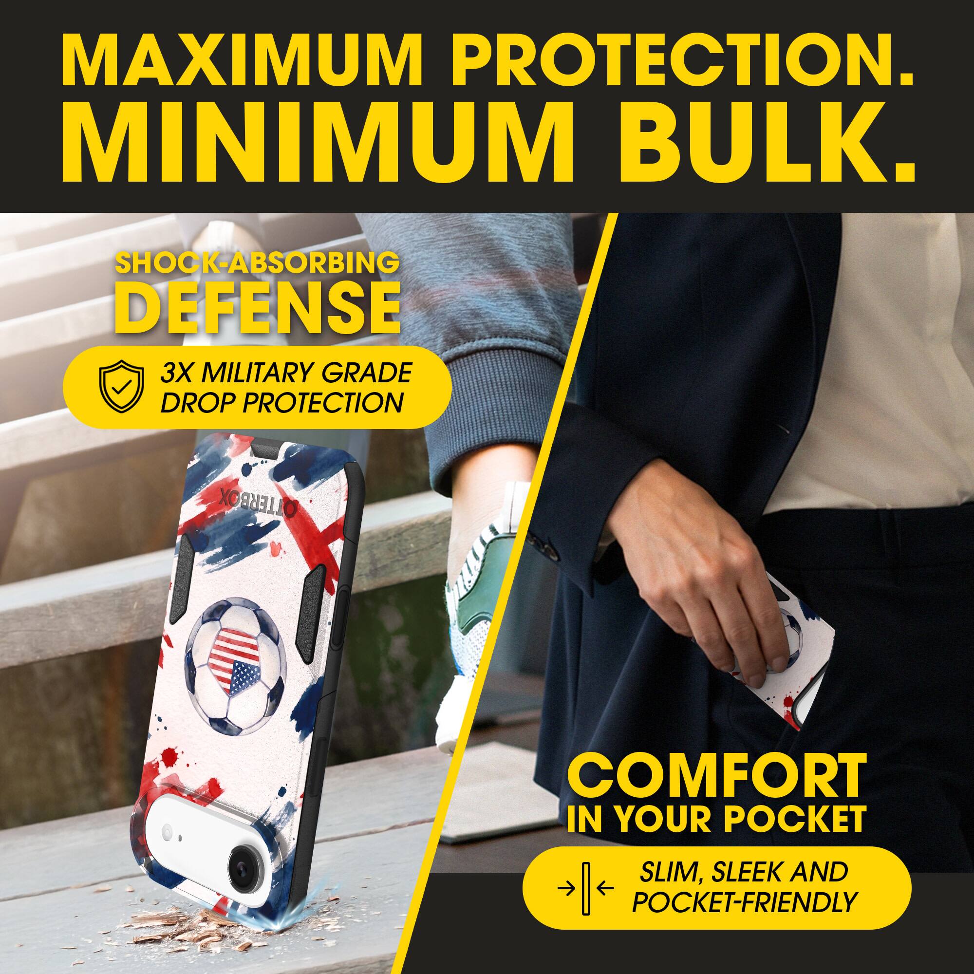 MAXIMUM PROTECTION.  
MINIMUM BULK.  

SHOCK-ABSORBING DEFENSE  
3X MILITARY GRADE DROP PROTECTION  

COMFORT IN YOUR POCKET  
SLIM, SLEEK AND POCKET-FRIENDLY