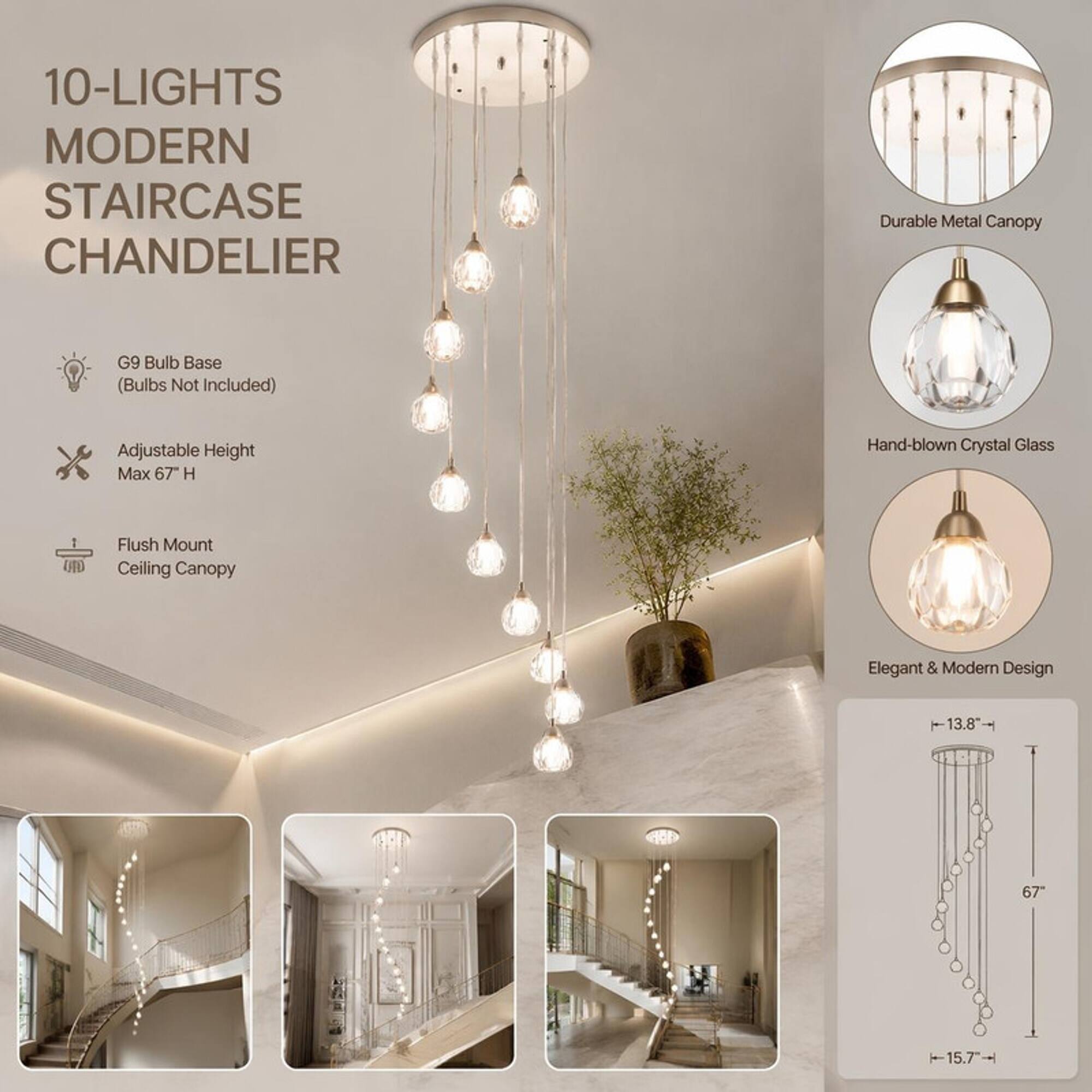 10-LIGHTS MODERN STAIRCASE CHANDELIER

- Durable Metal Canopy
- G9 Bulb Base (Bulbs Not Included)
- Adjustable Height Max 67" H
- Hand-blown Crystal Glass
- Flush Mount Ceiling Canopy
- Elegant & Modern Design

Dimensions:
- 13.8"
- 67"
- 15.7"