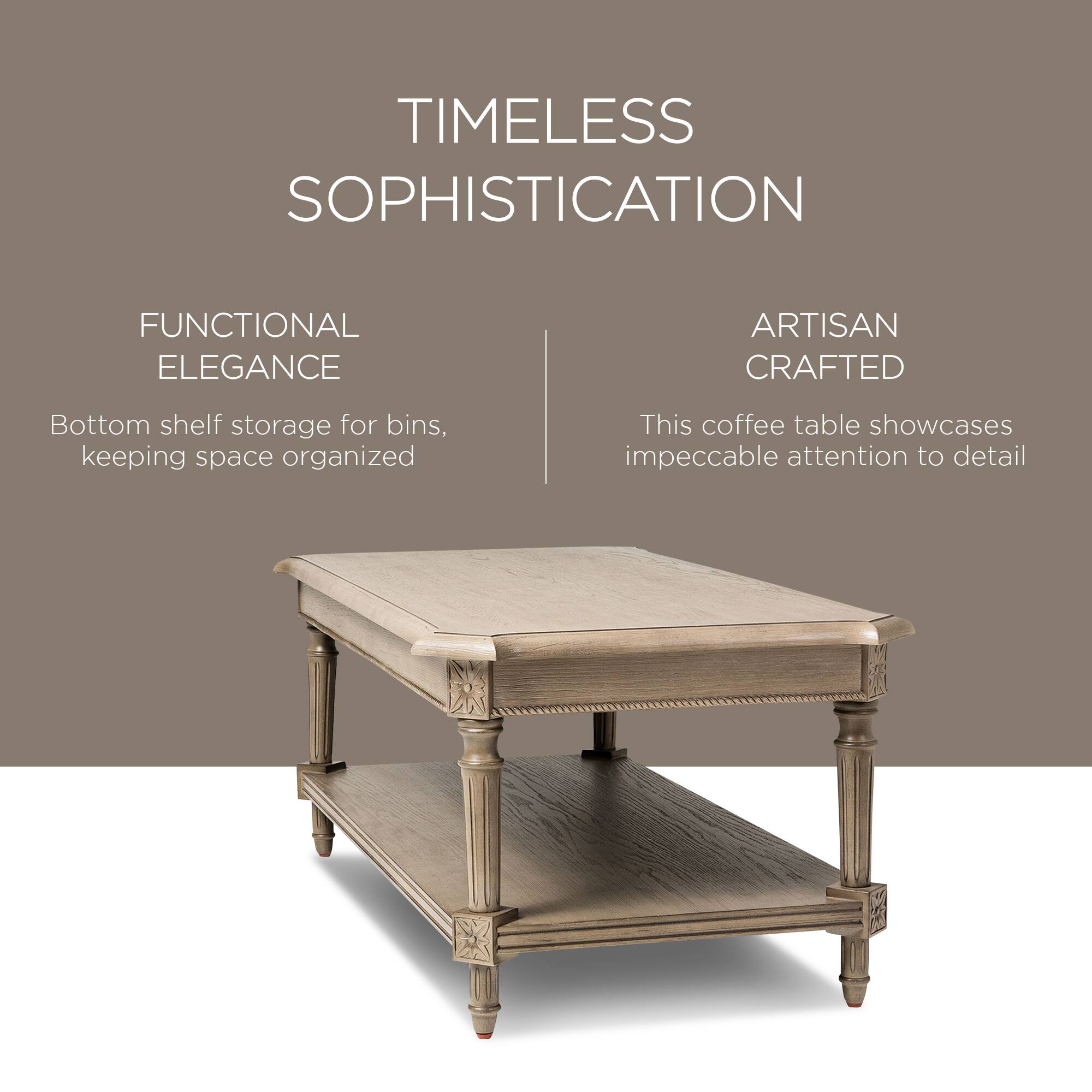 TIMELESS SOPHISTICATION

FUNCTIONAL ELEGANCE  
Bottom shelf storage for bins, keeping space organized

ARTISAN CRAFTED  
This coffee table showcases impeccable attention to detail