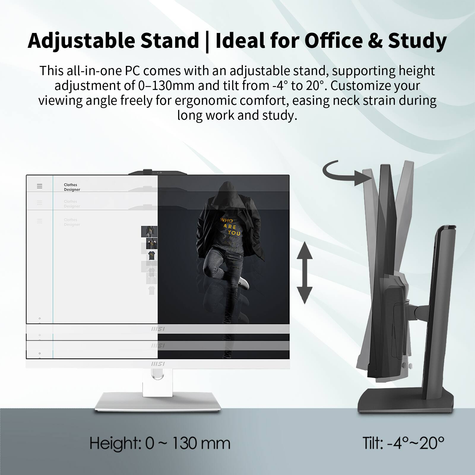 Adjustable Stand | Ideal for Office & Study

This all-in-one PC comes with an adjustable stand, supporting height adjustment of 0-130mm and tilt from -4 to 20°. Customize your viewing angle freely for ergonomic comfort, easing neck strain during long work and study.

Height: 0 ~ 130 mm  
Tilt: -4°~20°