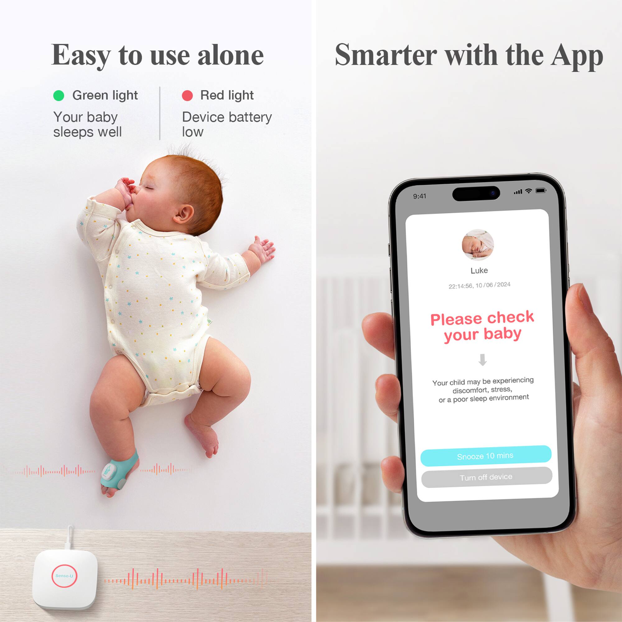 Easy to use alone

- Green light: Your baby sleeps well
- Red light: Device battery low

Smarter with the App

Please check your baby

Your child may be experiencing discomfort, stress, or a poor sleep environment

Snooze 10 mins

Turn off device