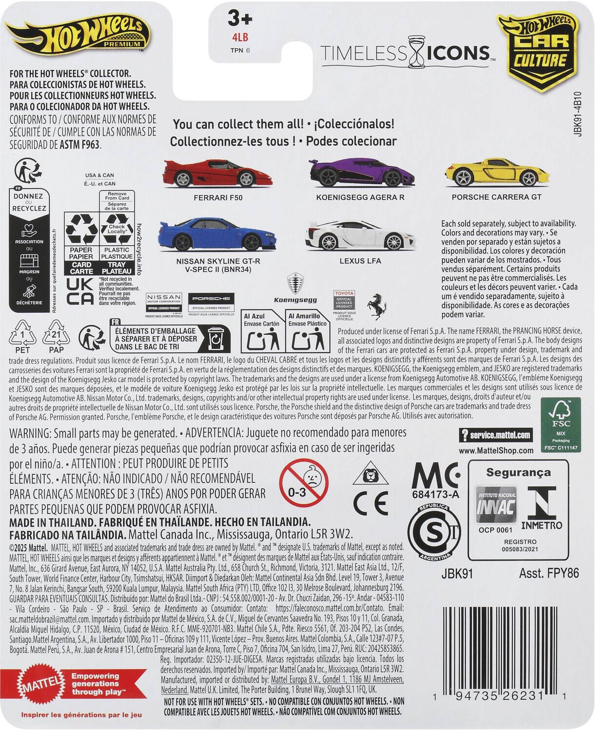 Sure, here is the corrected and grouped text from the image:

---

**Hot Wheels Premium**

**3+**  
**4LB**  
**TPN 6**

**TIMELESS ICONS**  
**CAR CULTURE**

**FOR THE HOT WHEELS® COLLECTOR.**  
**PARA COLECCIONISTAS DE HOT WHEELS.**  
**POUR LES COLLECTIONNEURS HOT WHEELS.**  
**PARA O COLEÇIONADOR DA HOT WHEELS.**  
**CONFORMS TO / CONFORME AUX NORMES DE SEGURIDAD DE ASTM F963.**

**You can collect them all!**  
**¡¡¡ Coleccionalos!**  
**Collectionnez-les tous !**  
**Podes coleccionar**

**FERRARI F50**  
**KOENIGSEGG AGERA R**  
**PORSCHE CARRERA GT**  
**LEXUS LFA**  
**NISSAN SKYLINE GT-R V-SPEC II (BNR34)**

**Each sold separately, subject to availability. Colors and decorations may vary.**  
**Se venden por separado, su