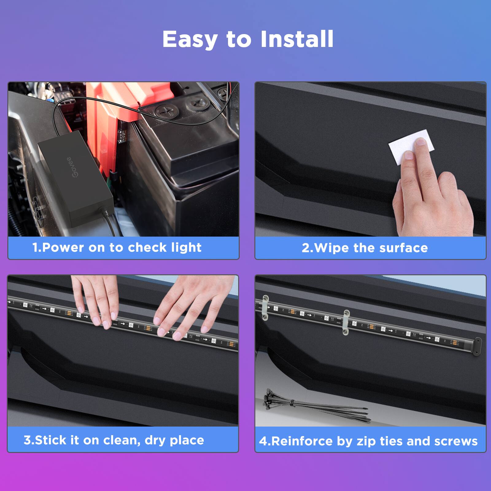 Easy to Install

1. Power on to check light
2. Wipe the surface
3. Stick it on clean, dry place
4. Reinforce by zip ties and screws