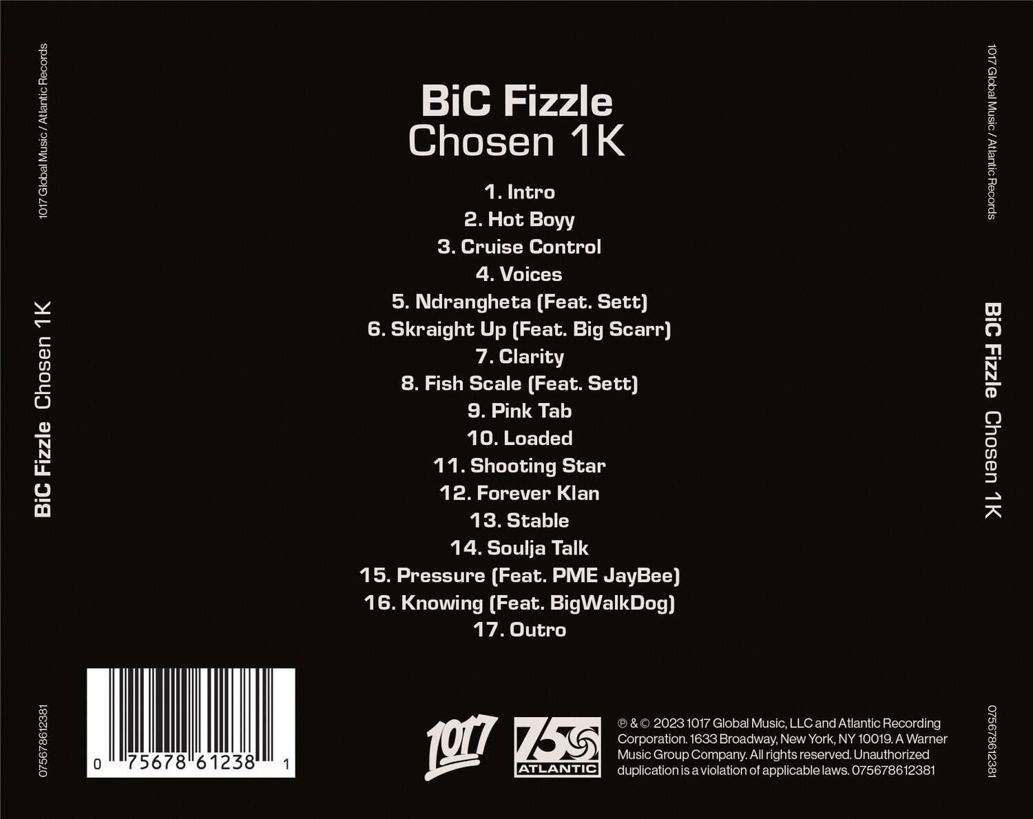 **BiC Fizzle**  
**Chosen 1K**

1. Intro  
2. Hot Boyy  
3. Cruise Control  
4. Voices  
5. Ndrangheta (Feat. Sett)  
6. Skraight Up (Feat. Big Scarr)  
7. Clarity  
8. Fish Scale (Feat. Sett)  
9. Pink Tab  
10. Loaded  
11. Shooting Star  
12. Forever Klan  
13. Stable  
14. Soulja Talk  
15. Pressure (Feat. PME JayBee)  
16. Knowing (Feat. BigWalkDog)  
17. Outro  

---

**1017 Global Music / Atlantic Records**  
**BiC Fizzle**  
**Chosen 1K**  

**1017 Global Music, LLC and Atlantic Recording Corporation.**  
**1633 Broadway, New York, NY 10019.**  
**A Warner Music Group Company.**  
**All rights reserved. Unauthorized duplication is a violation of applicable laws.**  
**075678612381**  

---

**1017**  
**