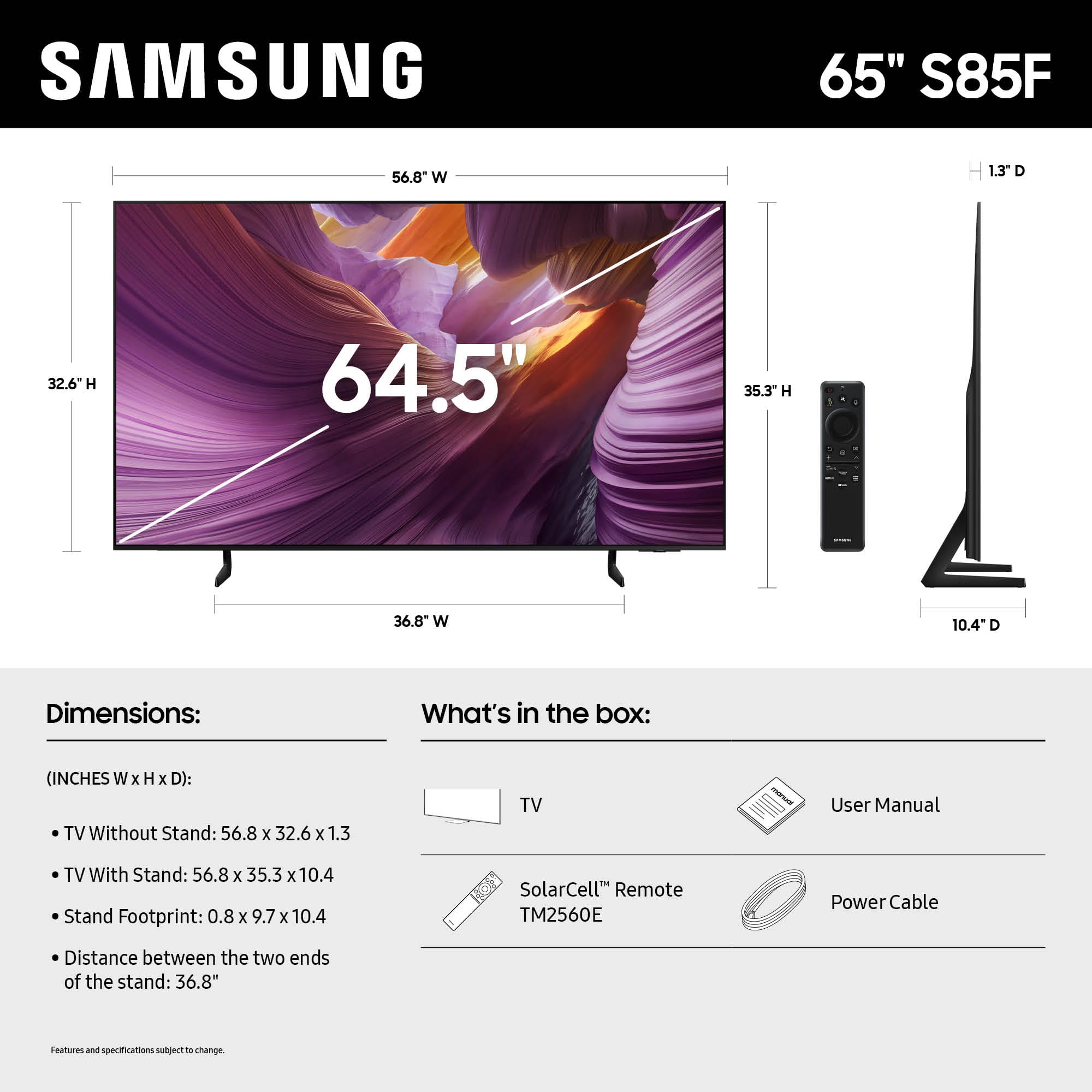 SAMSUNG 65" S85F
56.8 W
1.3 D
32.6" H
64.5"
35.3" H
36.8 W
10.4" D
Dimensions:
What's in the box:
(INCHES W x H x D):
TV Without Stand: 56.8 x 32.6 x 1.3
TV With Stand: 56.8 x 35.3 x 10.4
Stand Footprint: 0.8 x 9.7 x 10.4
SolarCell Remote TM2560E
Power Cable
Distance between the two ends of the stand: 36.8"
Features and specifications subject to change