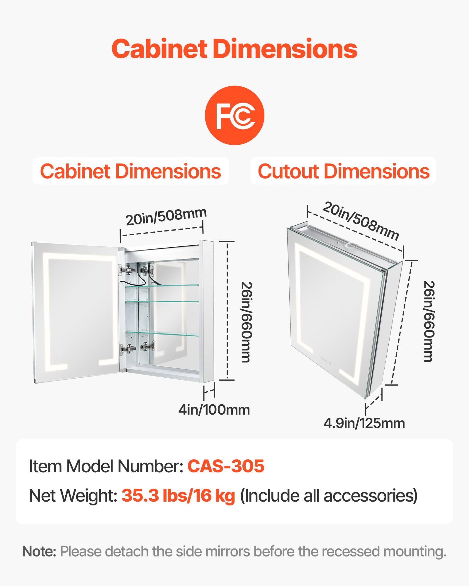 Cabinet Dimensions: 20in/508mm, 26in/660mm, 4in/100mm

Cutout Dimensions: 20in/508mm, 26in/660mm, 4.9in/125mm

Item Model Number: CAS-305

Net Weight: 35.3 lbs/16 kg (Include all accessories)

Note: Please detach the side mirrors before the recessed mounting.