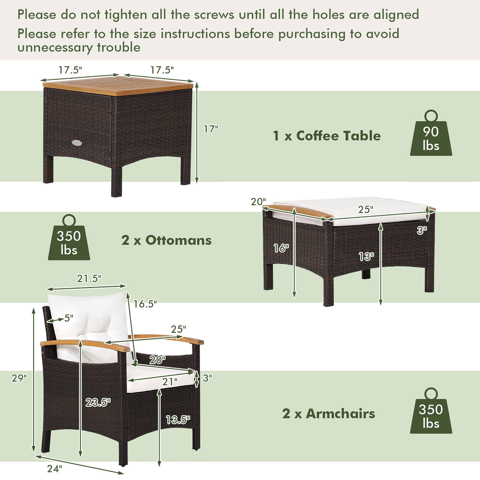 Please do not tighten all the screws until all the holes are aligned. Please refer to the size instructions before purchasing to avoid unnecessary trouble.

1 x Coffee Table
17.5" 17.5" 17"
90 lbs

2 x Ottomans
20" 25" 3"
350 lbs

2 x Armchairs
21.5" 5" 16.5" 25" 20" 29" 21" 3" 23.5" 13.5" 24"
350 lbs
