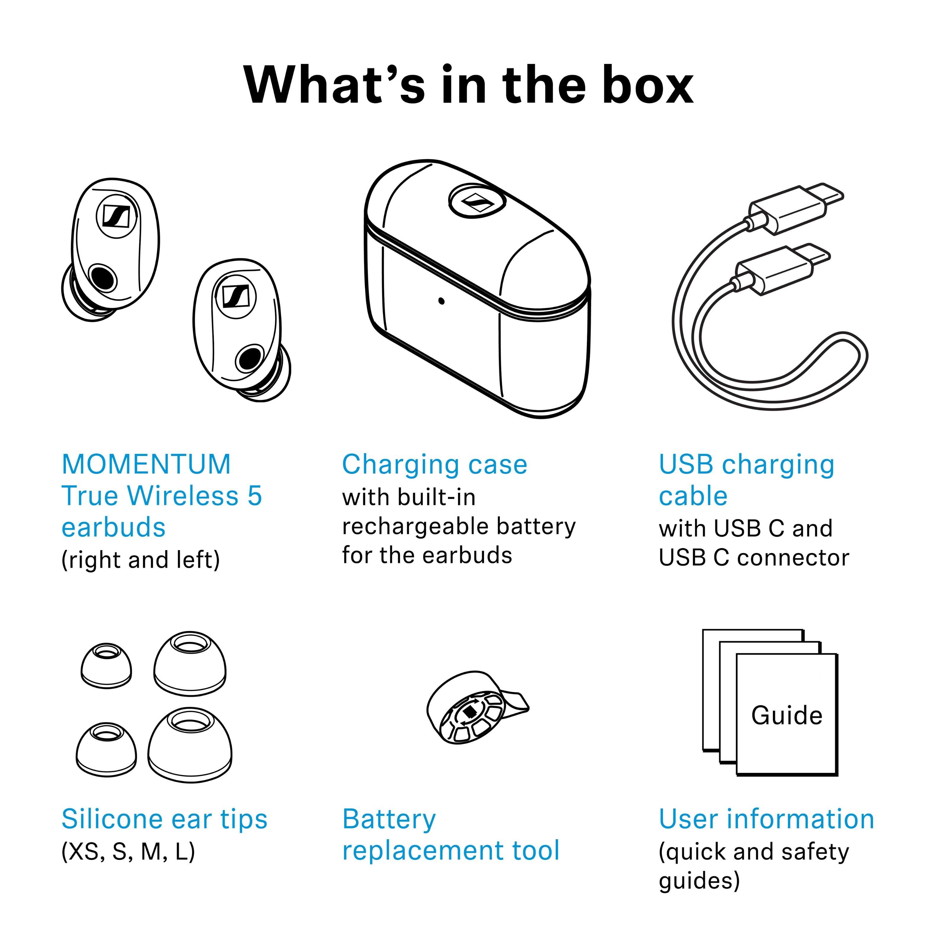 What's in the box

- MOMENTUM True Wireless 5 earbuds (right and left)
- Charging case with built-in rechargeable battery for the earbuds
- USB charging cable with USB C and USB C connector
- Guide
- Silicone ear tips (XS, S, M, L)
- Battery replacement tool
- User information (quick and safety guides)