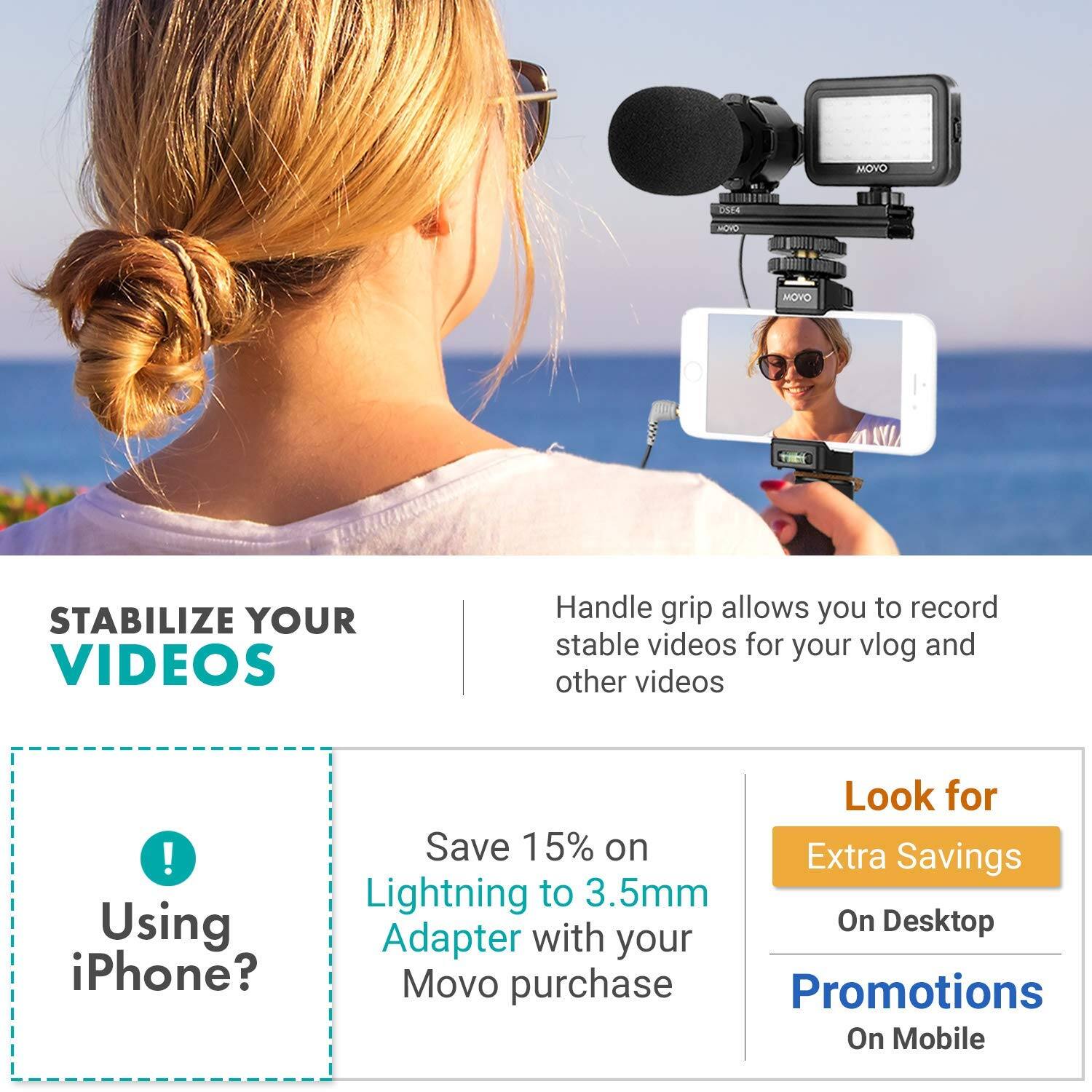 **STABILIZE YOUR VIDEOS**

Handle grip allows you to record stable videos for your vlog and other videos.

---

**Using iPhone?**

Save 15% on Lightning to 3.5mm Adapter with your Movo purchase

---

**Look for**

Extra Savings On Desktop

Promotions On Mobile