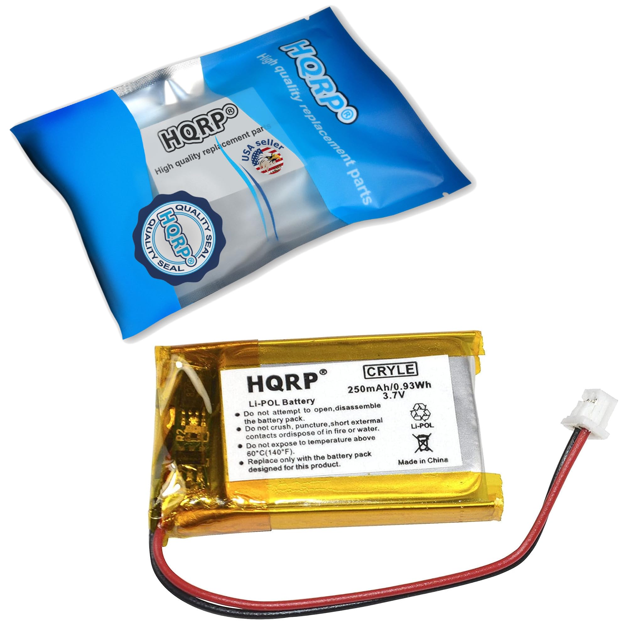 High quality replacement parts  
HQRP  
High quality replacement parts  
HQRP  
SEAL  
SEAL  

HQRP  
250mAh/0.93Wh  
3.7V  
Li-POL Battery  

Do not attempt to open, disassemble the battery pack.  
Do not crush, puncture, or expose to fire or dispose above 60°C (140°F).  
Do not expose to temperature above 60°C (140°F).  
Do not expose to water.  
Do not short external contacts.  
Replace only with the battery pack designed for this product.  

Made in China  

HQRP  
CRYLE  
250mAh/0.93Wh  
3.7V  
Li-POL  
Made in China