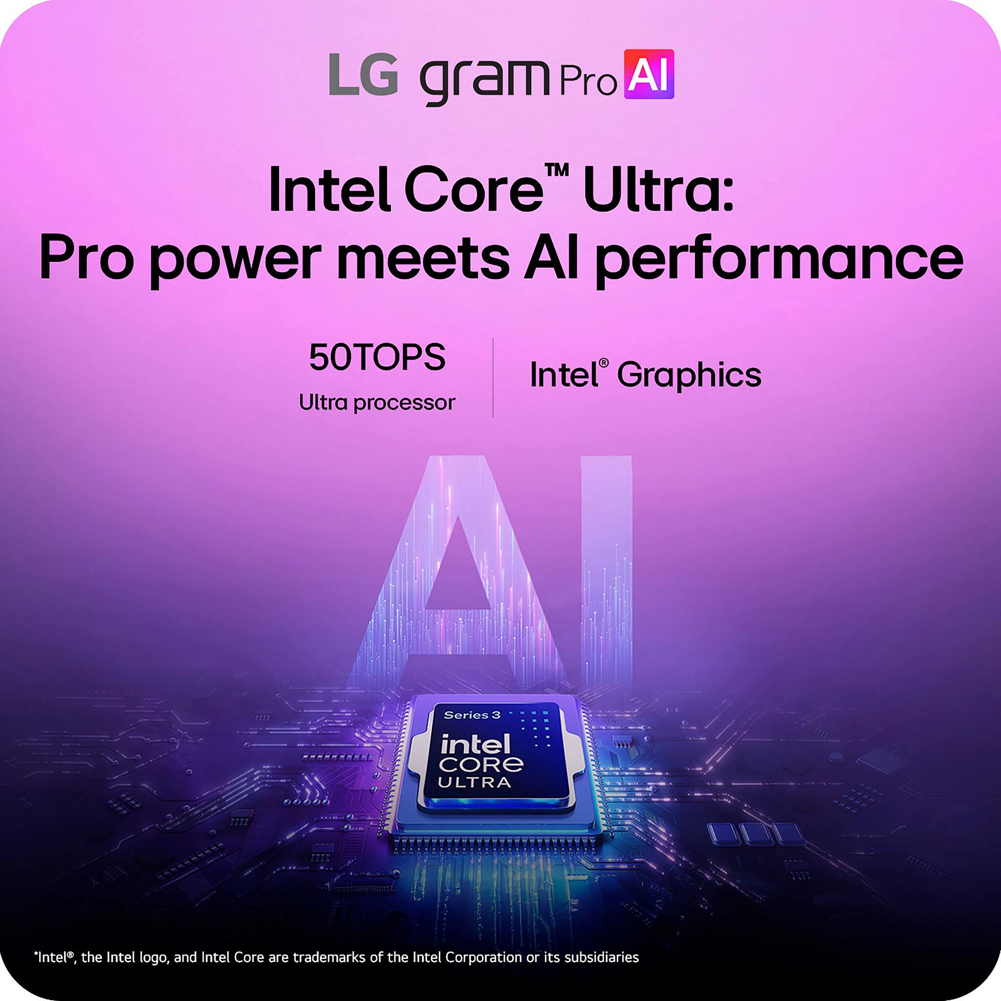 LG gram Pro AI

Intel Core™ Ultra: Pro power meets AI performance

50TOPS  
Ultra processor

Intel® Graphics

Series 3  
Intel Core ULTRA

*Intel®, the Intel logo, and Intel Core are trademarks of the Intel Corporation or its subsidiaries