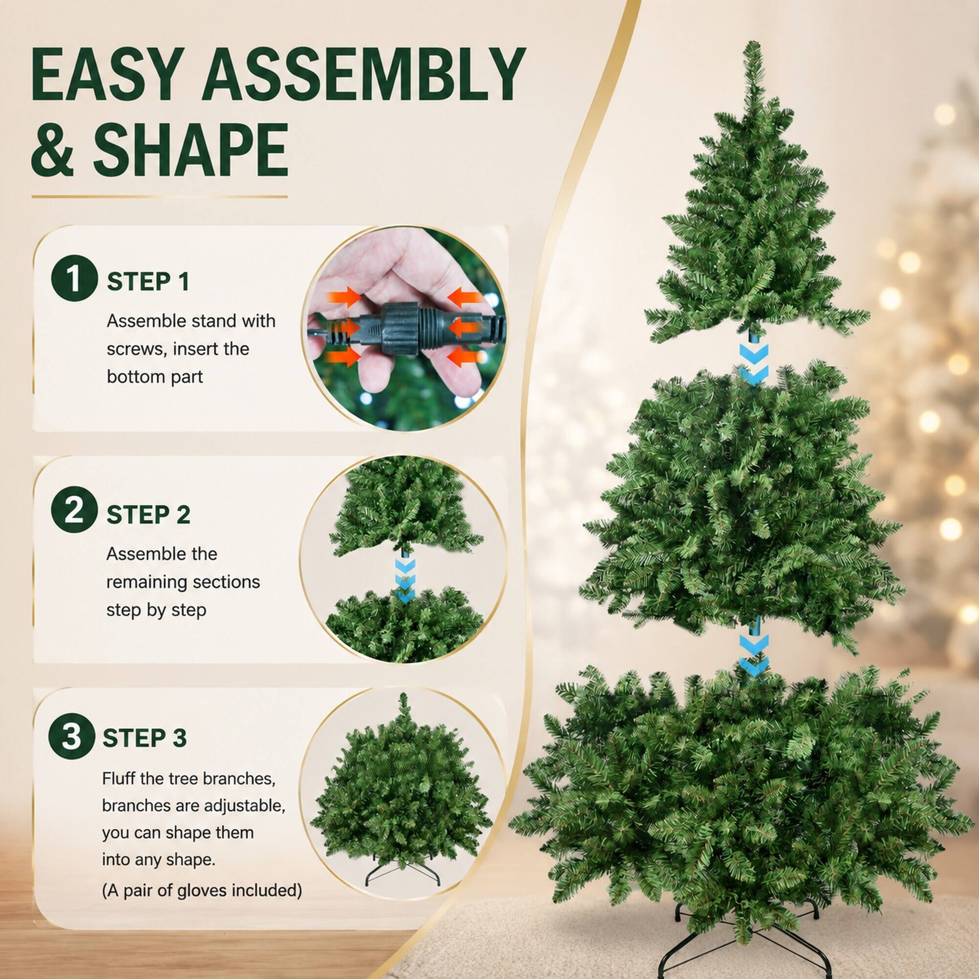 EASY ASSEMBLY & SHAPE

1 STEP 1 Assemble stand with screws, insert the bottom part
2 STEP 2 Assemble the remaining sections step by step
3 STEP 3 Fluff the tree branches, branches are adjustable, you can shape them into any shape. (A pair of gloves included)