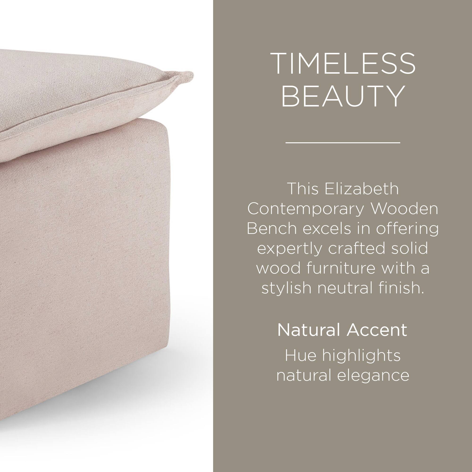 TIMELESS BEAUTY

This Elizabeth Contemporary Wooden Bench excels in offering expertly crafted solid wood furniture with a stylish neutral finish.

Natural Accent Hue highlights natural elegance