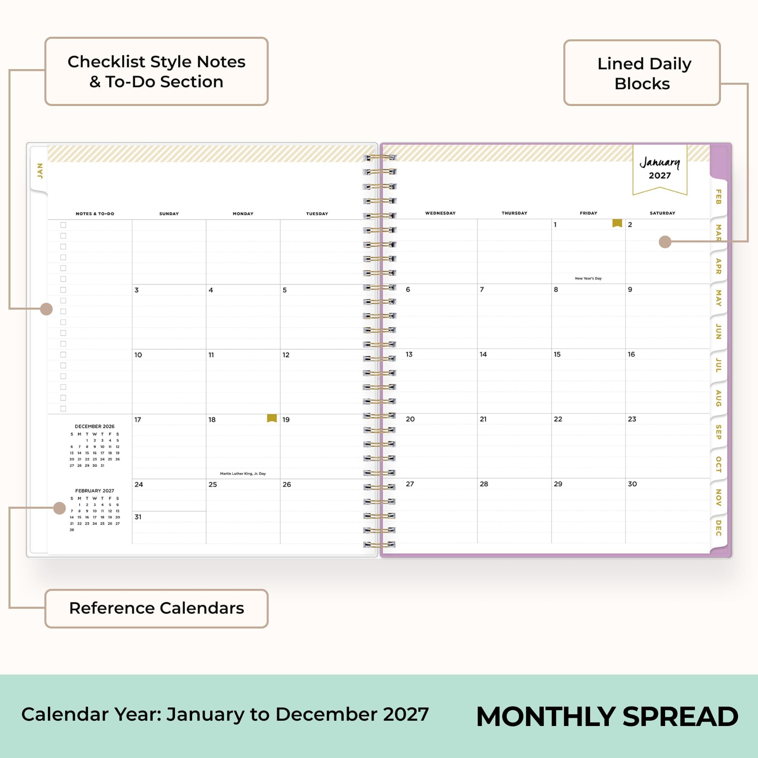 Checklist Style Notes & To-Do Section  
Lined Daily Blocks  
JAN  
January 2027  
NOTES & TO-DO  
DECEMBER 2026  
SUNDAY  
MONDAY  
TUESDAY  
WEDNESDAY  
THURSDAY  
FRIDAY  
SATURDAY  
Reference Calendars  
Calendar Year: January to December 2027  
MONTHLY SPREAD