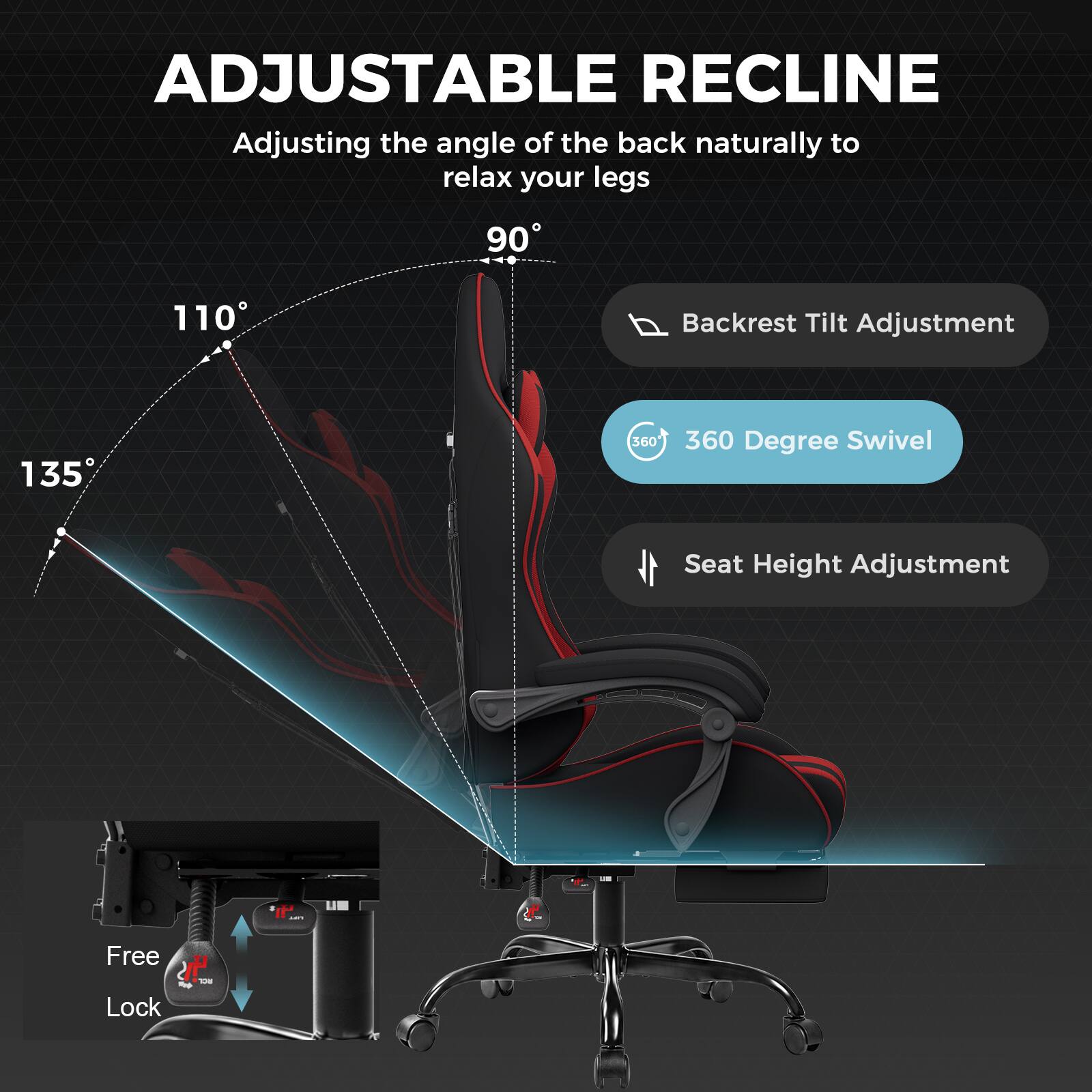 ADJUSTABLE RECLINE  
Adjusting the angle of the back naturally to relax your legs

90°  
110°  
135°

Backrest Tilt Adjustment  
360 Degree Swivel  
Seat Height Adjustment

Free Lock