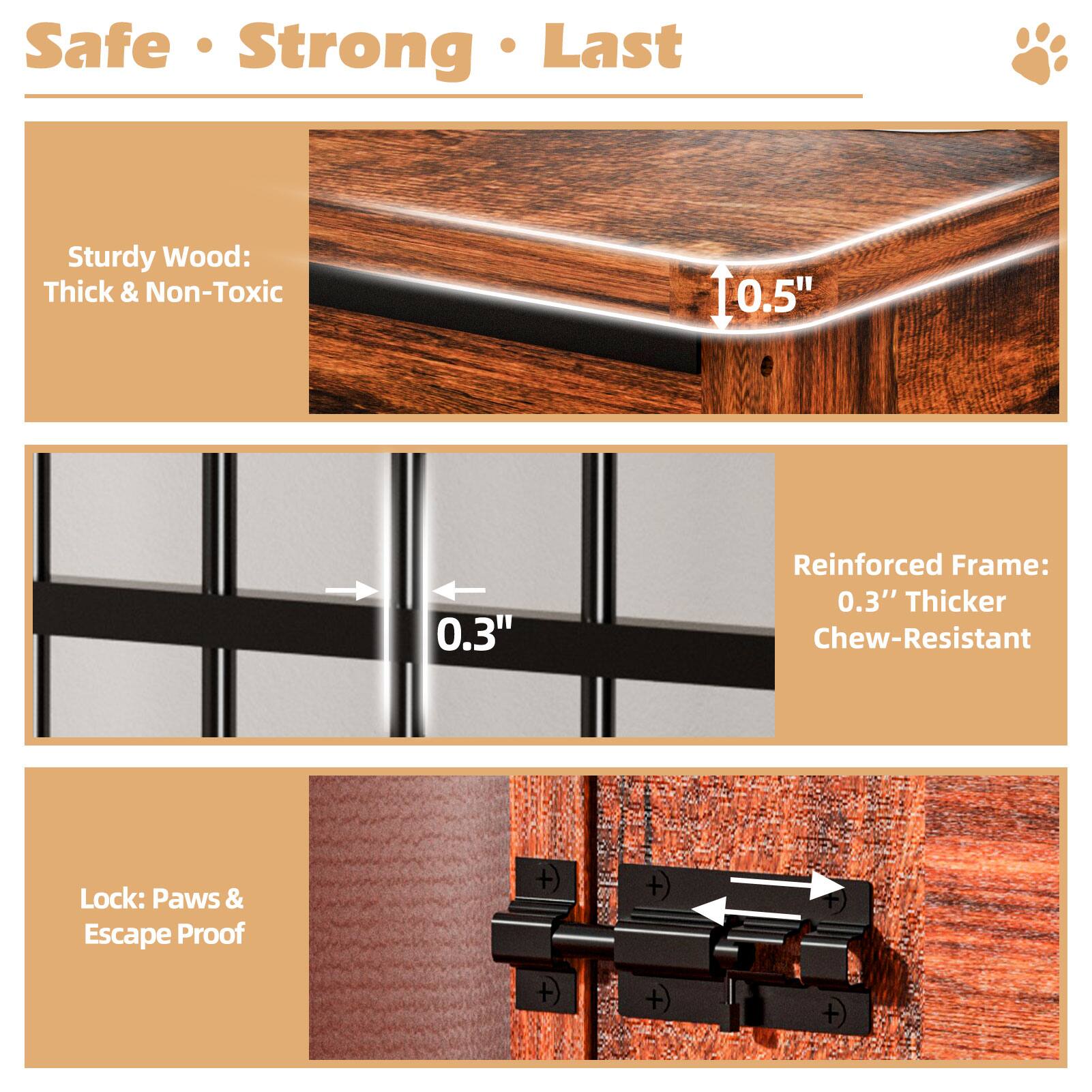 Safe • Strong • Last

Sturdy Wood: Thick & Non-Toxic

Reinforced Frame: 0.3" Thicker Chew-Resistant

Lock: Paws & Escape Proof