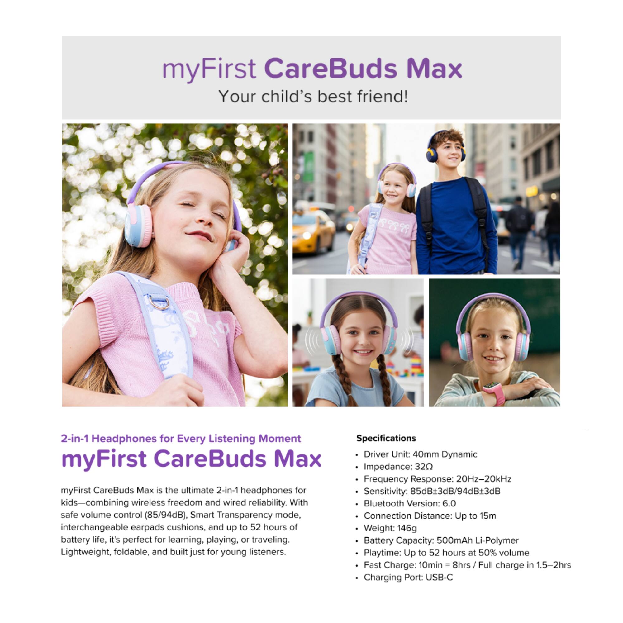 myFirst CareBuds Max  
Your child's best friend!  

1999999  

2-in-1 Headphones for Every Listening Moment  
myFirst CareBuds Max  

myFirst CareBuds Max is the ultimate 2-in-1 headphones for kids—combining wireless freedom and wired reliability. With safe volume control (85/94dB), Smart Transparency mode, interchangeable earpads cushions, and up to 52 hours of battery life, it's perfect for learning, playing, or traveling. Lightweight, foldable, and built just for young listeners.  

Specifications  
- Driver Unit: 40mm Dynamic  
- Impedance: 32Ω  
- Frequency Response: 20Hz-20kHz  
- Sensitivity: 85dB+3dB/94dB+3dB  
- Bluetooth Version: 6.0  
- Connection Distance: Up to 15m  
- Weight: 146g  
- Battery Capacity: 500mAh Li-Polymer  
- Playtime: Up to 52 hours at 50% volume  
- Fast Charge: 10min = 8hrs / Full charge in 1.