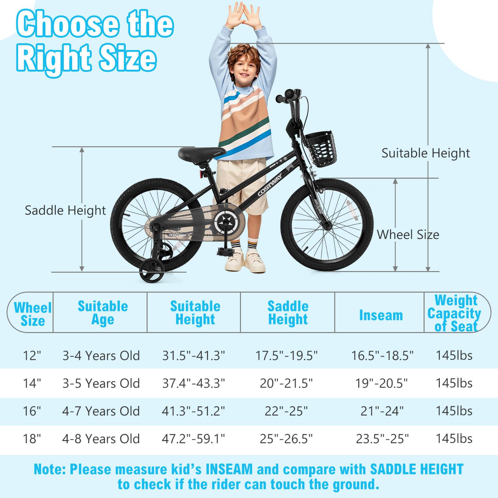 Choose the Right Size

Wheel Size | Suitable Age | Suitable Height | Saddle Height | Inseam | Weight Capacity of Seat

12" | 3-4 Years Old | 31.5"-41.3" | 17.5"-19.5" | 16.5"-18.5" | 145lbs

14" | 3-5 Years Old | 37.4"-43.3" | 20"-21.5" | 19"-20.5" | 145lbs

16" | 4-7 Years Old | 41.3"-51.2" | 22"-25" | 21"-24" | 145lbs

18" | 4-8 Years Old | 47.2"-59.1" | 25"-26.5" | 23.5"-25" | 145lbs

Note: Please measure kid's INSEAM and compare with SADDLE HEIGHT to check if the rider can touch the ground.