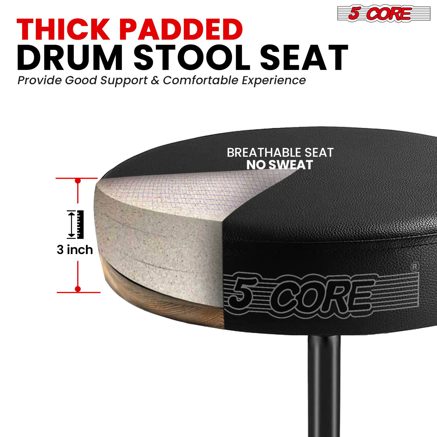 5 CORE THICK PADDED DRUM STOOL SEAT  
Provide Good Support & Comfortable Experience  
BREATHABLE SEAT NO SWEAT  
3 inch  
5 CORE