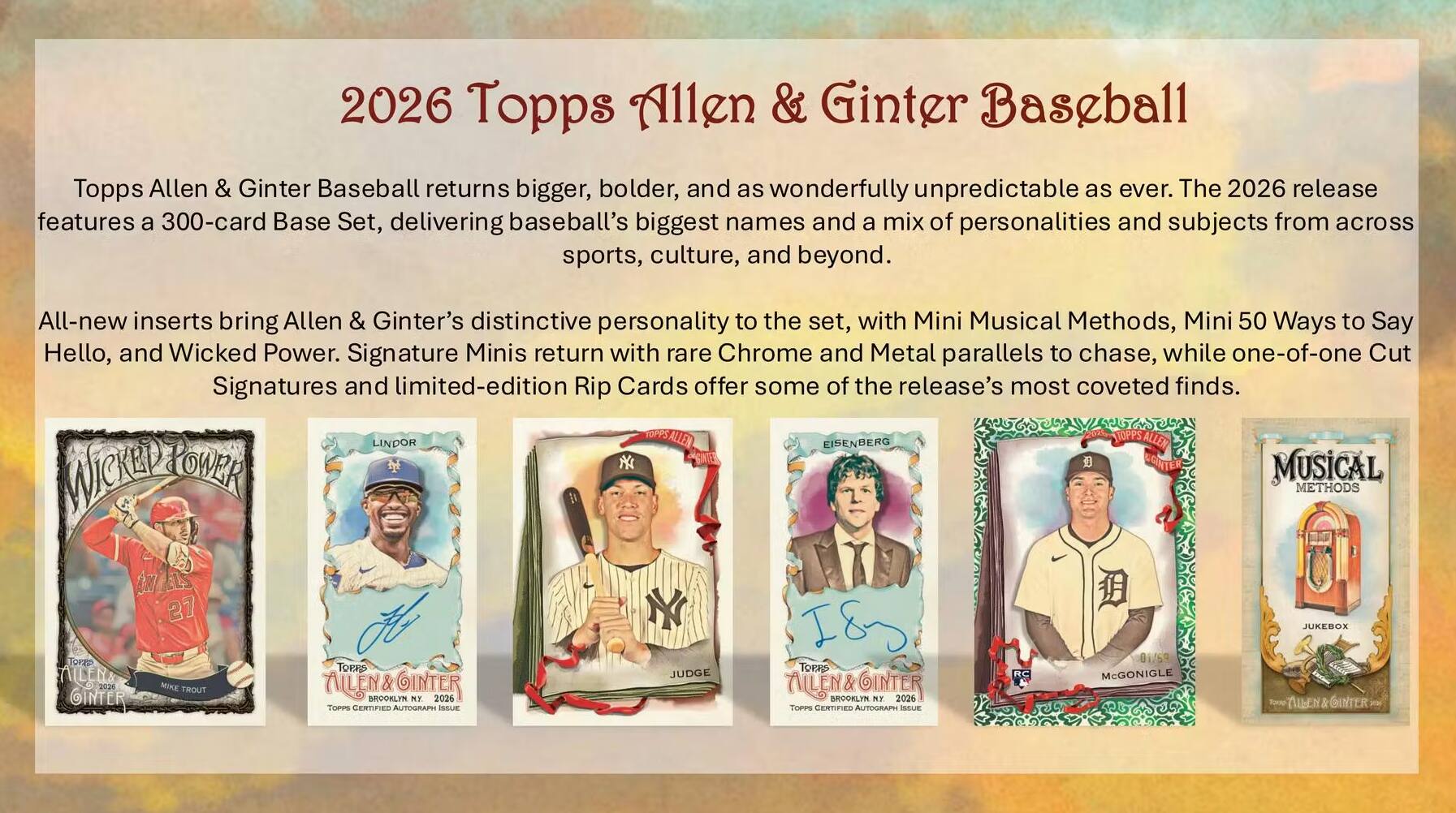 2026 Topps Allen & Ginter Baseball

Topps Allen & Ginter Baseball returns bigger, bolder, and as wonderfully unpredictable as ever. The 2026 release features a 300-card Base Set, delivering baseball's biggest names and a mix of personalities and subjects from across sports, culture, and beyond.

All-new inserts bring Allen & Ginter's distinctive personality to the set, with Mini Musical Methods, Mini 50 Ways to Say Hello, and Wicked Power. Signature Minis return with rare Chrome and Metal parallels to chase, while one-of-one Cut Signatures and limited-edition Rip Cards offer some of the release's most coveted finds.

LINDOR EISENBERG STOPPS ALLEN POWER NY MUSICAL WICKED METHODS
27
JUKEBOX
Forgo 2020 OINTER
MIKE TROUT
TOTAIS ALLEN&GINTER BROOKLYN NY 2026 TOPPS CERTIFIED AUTOGRAPH ISSUE
JUDGE
TOPES ALLEN&GINTER 2026 DROONLYN MY TOPPS CERTIFIED AUTOGRAPH ISSUE
01/59 McGONIGLE
THEN & OINTER