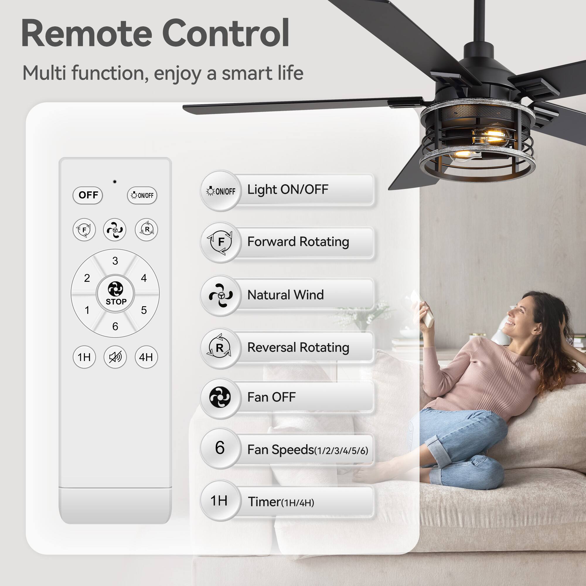 Remote Control  
Multi function, enjoy a smart life  

- OFF  
- ON/OFF  
- Light ON/OFF  
- Forward Rotating  
- Natural Wind  
- Reversal Rotating  
- Fan OFF  
- Fan Speeds (1/2/3/4/5/6)  
- Timer (1H/4H)  

Buttons:  
- OFF  
- ON/OFF  
- Light ON/OFF  
- Forward Rotating  
- Natural Wind  
- Reversal Rotating  
- Fan OFF  
- Fan Speeds (1/2/3/4/5/6)  
- Timer (1H/4H)
