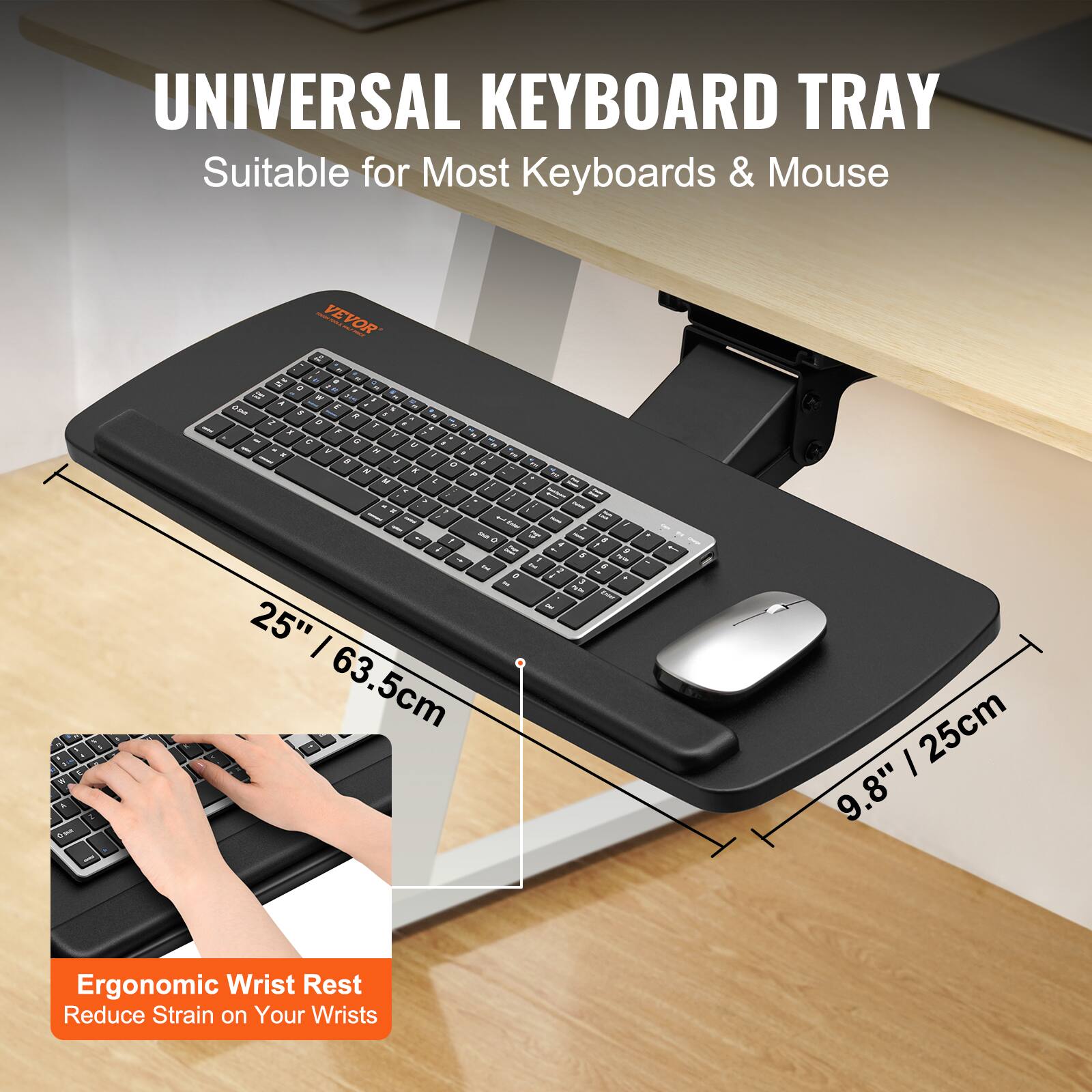 UNIVERSAL KEYBOARD TRAY  
Suitable for Most Keyboards & Mouse  

25" / 63.5cm  
9.8" / 25cm  

Ergonomic Wrist Rest  
Reduce Strain on Your Wrists